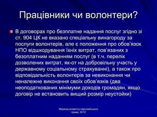 Працівники чи волонтери?
В договорах про безплатне надання послуг згідно зі
ст. 904 ЦК не вказано спеціальну винагороду за
послуги волонтерів, але є положення про обов’язок
НПО відшкодування їхніх витрат, пов’язаних з
безоплатним наданням послуг (в т.ч. перелік
дозволених витрат, як-от на добровільну участь у
державному соціальному страхуванні), а також про
відповідальність волонтерів за невиконання чи
неналежне виконання своїх обов’язків (два
неоподаткованих мінімуми доходів громадян, якщо
договір не встановить вищий розмір неустойки)

                 Мережа розвитку європейського
                         права, 2012
 
