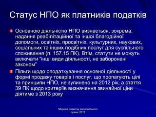 Статус НПО як платників податків
 Основною діяльністю НПО визнається, зокрема,
 надання реабілітаційної та іншої благодійної
 допомоги, освітніх, просвітніх, культурних, наукових,
 соціальних та інших подібних послуг для суспільного
 споживання (п. 157.15 ПК). Втім, статути не можуть
 включати “інші види діяльності, не заборонені
 законом”
 Пільги щодо оподаткування основної діяльності у
 формі продажу товарів і послуг, що пропагують цілі
 та принципи НПО, не зупинено на 2012 рік, а стаття
 39 ПК щодо критеріїв визначення звичайної ціни
 діятиме з 2013 року

                  Мережа розвитку європейського
                          права, 2012
 