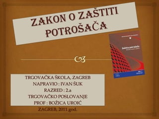 ZAKON O ZAŠTITI POTROŠAČA TRGOVAČKA ŠKOLA, ZAGREB NAPRAVIO : IVAN ŠUK  RAZRED : 2.a TRGOVAČKO POSLOVANJE  PROF : BOŽICA UROIĆ ZAGREB, 2011.god. 