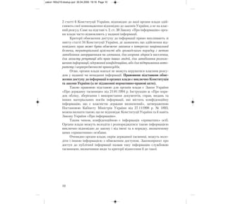 2 статті 6 Конституції України, відповідно до якої органи влади здій-
снюють свої повноваження відповідно до законів України, а не на влас-
ний розсуд. Саме на підставі ч. 2. ст. 30 Закону «Про інформацію» орга-
ни влади часто відмовляють у наданні інформації.
Критерії обмеження доступу до інформації прямо випливають зі
змісту статті 34 Конституції України, де зазначено, що здійснення від-
повідних прав може бути обмежене законом в інтересах національної
безпеки, територіальної цілісності або громадського порядку з метою
запобігання заворушенням чи злочинам, для охорони здоров’я населення,
для захисту репутації або прав інших людей, для запобігання розголо-
шенню інформації, одержаної конфіденційно, або для підтримання авто-
ритету і неупередженості правосуддя.
Отже, органи влади взагалі не можуть керуватися власним розсу-
дом у наданні чи ненаданні інформації. Правовими підставами обме-
ження доступу до інформації в органах влади є виключно Конституція
та закони України (а не підзаконні нормативно-правові акти).
Такою правовою підставою для органів влади є Закон України
«Про державну таємницю» від 21.01.1994 р. Інструкцію ж «Про поря-
док обліку, зберігання і використання документів, справ, видань та
інших матеріальних носіїв інформації, які містять конфіденційну
інформацію, що є власністю держави визначений», затвердженою
Постановою Кабінету Міністрів України від 27.111998 р. № 1893,
можна визнати такою, що не відповідає Конституції України та й навіть
Закону України «Про інформацію».
Таким чином, конфіденційною є інформація «приватних» осіб.
Органи влади можуть володіти і розпоряджатися такою інформацією
виключно відповідно до закону і від імені та в порядку, визначеному
цими «приватними» особами.
Очевидно органи влади, окрім державної таємниці, можуть воло-
діти і іншою інформацією з обмеженим доступом. Законопроект про
доступ до публічної інформації назвав таку інформацію службовою
таємницею, визначивши види та критерії віднесення її до такої.
10
zakon 160x210:dostup.qxd 30.04.2009 19:16 Page 10
 