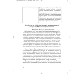 4. Суб’єкти, які зобов’язані надавати та оприлюднювати
інформацію. Обов’язок оприлюднювати.
Принцип 2. Обов’язок оприлюднювати:
«Публічні органи зобов’язані оприлюднювати основну інформацію». До
такої інформації відноситься: оперативна інформація про місію, фінансу-
вання, рахунки, стандарти, досягнення публічної адміністрації, особливо
якщо орган надає послуги громадянам; інформація про будь-які запити,
скарги чи інші дії, які громадяни можуть здійснити щодо цієї публічної
адміністрації; інструкції щодо порядку та механізмів участі у формуванні
та реалізації державної політики, включаючи участь у законотворчому
процесі; види та типи інформації, якими володіє орган влади і форми, в
яких ця інформація зберігається; зміст будь-яких адміністративних чи
політичних рішень, що впливають на суспільство, разом з причинами при-
йняття подібних рішень і матеріали щодо обґрунтування їх необхідності.
Закон України «Про інформацію» чітко не визначає, хто належить
до розпорядників інформації (суб’єктів, які зобов’язані надавати та
оприлюднювати інформацію) і які обов’язки вони мають. Стаття 32
Закону про інформацію визначає, до кого можуть звернутися запитува-
чі із запитом, це – органи законодавчої, виконавчої та судової влади,
його посадові особи. Поза увагою залишилися органи місцевого само-
врядування, інші суб’єкти владних повноважень тощо. Така неточність
правового регулювання породжує чимало колізій на практиці.
Розпорядники інформації – це особи (суб’єкти), які зобов’язані
забезпечувати активний доступ до інформації (надавати інформацію за
12
2) інформація, зібрана в процесі здійснення
контрольних функцій органами державної
влади, до прийняття рішення з цього питан-
ня.
Інформація, яка становить службову таєм-
ницю, стає відкритою з моменту прийняття
рішення з питань, вказаних у частині третій
цієї статті.
4. Документам, що містять інформацію, яка
становить службову таємницю, присвоюєть-
ся гриф «для службового користування».
zakon 160x210:dostup.qxd 30.04.2009 19:16 Page 12
 