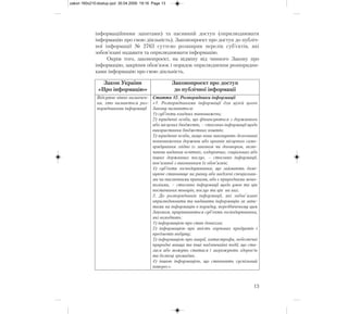 інформаційними запитами) та пасивний доступ (оприлюднювати
інформацію про свою діяльність). Законопроект про доступ до публіч-
ної інформації № 2763 суттєво розширив перелік суб’єктів, які
зобов’язані надавати та оприлюднювати інформацію.
Окрім того, законопроект, на відміну від чинного Закону про
інформацію, закріпив обов’язок і порядок оприлюднення розпорядни-
ками інформацію про свою діяльність.
13
Закон України
«Про інформацію»
Законопроект про доступ
до публічної інформації
Відсутнє чітке визначен-
ня, хто визнається роз-
порядниками інформації
Стаття 12. Розпорядники інформації
«1. Розпорядниками інформації для цілей цього
Закону визнаються:
1) суб’єкти владних повноважень;
2) юридичні особи, що фінансуються з державного
або місцевих бюджетів, – стосовно інформації щодо
використання бюджетних коштів;
3) юридичні особи, якщо вони виконують делеговані
повноваження держави або органів місцевого само-
врядування згідно із законом чи договором, вклю-
чаючи надання освітніх, оздоровчих, соціальних або
інших державних послуг, – стосовно інформації,
пов’язаної з виконанням їх обов’язків;
4) суб’єкти господарювання, що займають домі-
нуюче становище на ринку або наділені спеціальни-
ми чи виключними правами, або є природними моно-
поліями, – стосовно інформації щодо умов та цін
постачання товарів, послуг та цін на них.
2. До розпорядників інформації, які зобов`язані
оприлюднювати та надавати інформацію за запи-
тами на інформацію в порядку, передбаченому цим
Законом, прирівнюються суб’єкти господарювання,
які володіють:
1) інформацією про стан довкілля;
2) інформацією про якість харчових продуктів і
предметів побуту;
3) інформацією про аварії, катастрофи, небезпечні
природні явища та інші надзвичайні події, що ста-
лися або можуть статися і загрожують здоров’ю
та безпеці громадян;
4) іншою інформацією, що становить суспільний
інтерес».
zakon 160x210:dostup.qxd 30.04.2009 19:16 Page 13
 