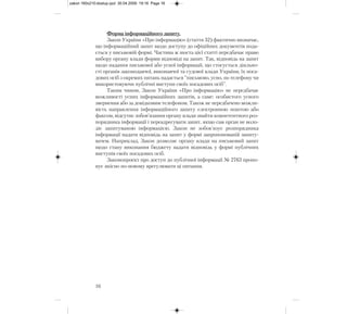 Форма інформаційного запиту.
Закон України «Про інформацію» (стаття 32) фактично визначає,
що інформаційний запит щодо доступу до офіційних документів пода-
ється у письмовій формі. Частина ж шоста цієї статті передбачає право
вибору органу влади форми відповіді на запит. Так, відповідь на запит
щодо надання письмової або усної інформації, що стосується діяльно-
сті органів законодавчої, виконавчої та судової влади України, їх поса-
дових осіб з окремих питань надається "письмово, усно, по телефону чи
використовуючи публічні виступи своїх посадових осіб".
Таким чином, Закон України «Про інформацію» не передбачає
можливості усних інформаційних запитів, а саме: особистого усного
звернення або за довідковим телефоном. Також не передбачено можли-
вість направлення інформаційного запиту електронною поштою або
факсом, відсутнє зобов’язання органу влади знайти компетентного роз-
порядника інформації і переадресувати запит, якщо сам орган не воло-
діє запитуваною інформацією. Закон не зобов’язує розпорядника
інформації надати відповідь на запит у формі запропонованій запиту-
вачем. Наприклад, Закон дозволяє органу влади на письмовий запит
щодо стану виконання бюджету надати відповідь у формі публічних
виступів своїх посадових осіб.
Законопроект про доступ до публічної інформації № 2763 пропо-
нує якісно по-новому врегулювати ці питання.
16
zakon 160x210:dostup.qxd 30.04.2009 19:16 Page 16
 