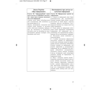 17
Закон України
«Про інформацію»
Законопроект про доступ до
публічної інформації
Стаття 32. Інформаційний запит
щодо доступу до офіційних докумен-
тів і запит щодо надання письмової
або усної інформації.
«Запит може бути індивідуальним
або колективним. Він подається у
письмовій форм (ч.1).
Органи законодавчої, виконавчої та
судової влади України, їх посадові
особи зобов'язані надавати інформа-
цію, що стосується їх діяльності,
письмово, усно, по телефону чи вико-
ристовуючи публічні виступи своїх
посадових осіб» (ч.6) .
Стаття 19. Оформлення запитів на
інформацію.
«2. Запит на інформацію може бути
індивідуальним або колективним.
Запити можуть бути подані в усній,
письмовій чи іншій формі, зокрема
поштою, факсом, телефоном, елек-
тронною поштою чи в інший спосіб на
вибір запитувача.
3. Усний запит на інформацію пода-
ється щодо отримання оперативної
інформації, або інформації, яка є
необхідною для попередження проти-
правних дій чи надзвичайних ситуацій.
4. Письмовий запит подається у
довільній формі.
5. З метою полегшення оформлення
письмових запитів на інформацію,
особа може подавати запит на інфор-
мацію шляхом заповнення відповідних
бланків запитів на інформацію, які
можна отримати у розпорядника
інформації та на офіційній веб-сто-
рінці відповідного розпорядника.
Зазначені бланки повинні містити
стислу інструкцію щодо процедури
подання запиту на інформацію, її
отримання тощо.
6. Якщо з поважних причин (недієз-
датність, інвалідність тощо) особа не
може подати письмовий запит, то
його повинна оформити службова
особа з питань інформаційних запи-
тів, обов’язково зазначивши у заявці
своє ім’я, контактний телефон, та
надати копію запиту особі, яка його
подала».
zakon 160x210:dostup.qxd 30.04.2009 19:16 Page 17
 