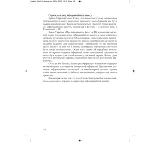 Строки розгляду інформаційного запиту.
Країни Європейського Союзу при визначені строку задоволення
інформаційного запиту виходять з принципу, що інформація має бути
надана якнайшвидше. Також встановлюються граничні строки розгля-
ду інформаційний запитів, наприклад в Естонії – 5 робочих днів, у
Словаччині – 10.
Закон України «Про інформацію» (стаття 33) встановлює місяч-
ний термін для задоволення інформаційного запиту, а також зобов’язує
державні установи протягом 10 календарних днів повідомити запиту-
вача, що його запит буде задоволено або що запитуваний документ не
підлягає наданню для ознайомлення. Найцікавіше те, що протягом
цього строку (10 днів чи 1 місяць) запитувана інформація уже може
бути зовсім неактуальною. Окрім того, стаття 34 передбачає можли-
вість відстрочки надання інформації, якщо запитуваний документ не
може бути надано для ознайомлення у місячний термін. Однак, дана
стаття не передбачає підстав, з настанням яких може допускатися від-
строчка.
Отже, як ми бачимо, Закон про інформацію встановлює надмірно
великий термін для надання запитуваної інформації. Враховуючи роз-
виток інформаційних технологій та комп’ютерної техніки, органи
влади мають можливість набагато оперативніше реагувати на запити
громадян.
Законопроект про доступ до публічної інформації встановив мак-
симально короткі терміни для розгляду інформаційних запитів.
18
zakon 160x210:dostup.qxd 30.04.2009 19:16 Page 18
 