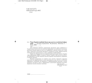 Дана брошура наводить переконливі аргументи щодо прийняття в
Україні закону про доступ до публічної інформації, як необхідного механізму
реалізації кожним права на доступ до інформації в органах влади, що, у свою
чергу, сприятиме досягненню прозорості і відкритості влади, зробить її більш
підконтрольною громадськості, а отже, підвищить її ефективність.
Окрім того, брошура містить порівняльний аналіз норм Закону України
«Про інформацію» 1992 р. та проекту Закону України «Про доступ до публіч-
ної інформації» № 2763, наводить реальні переваги законопроекту порівняно
із чинним Законом.
Видання розраховане на широке коло читачів, передусім народних
депутатів, які вирішуватимуть долю законопроекту про доступ до публічної
інформації, службовців, які працюють із інформаційними запитами, а також
громадян, які беруть участь у формуванні та реалізації державної політики,
вирішенні питань місцевого значення
УДК 342.7(477)
ББК 67.9(4Укр)) 400.7
Я 44
УДК 342.7(477)
ББК 67.9(4Укр) 400.7
Я 44
ISBN ......................................................
Я 44 ЧомуУкраїніпотрібнийЗаконпродоступдопублічноїінфор-
мації // Автори упорядники: М.Демкова, Шаповал І. —
Київ, 2009. — ... с.
ISBN ............................................
zakon 160x210:dostup.qxd 30.04.2009 19:16 Page 2
 