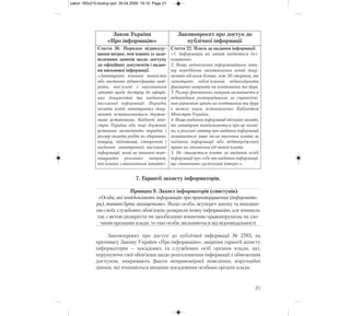 7. Гарантії захисту інформаторів.
Принцип 9. Захист інформаторів (свистунів)
«Особи, які повідомляють інформацію про правопорушення (інформато-
ри), повинні бути захищеними». Якщо особи, всупереч закону та виконан-
ню своїх службових обов’язків, розкрили певну інформацію, але вчинили
так з метою розкриття чи запобіганню вчиненню правопорушень чи зло-
чинів органами влади, то такі особи звільняються від відповідальності
Законопроект про доступ до публічної інформації № 2763, на
противагу Закону України «Про інформацію», закріпив гарантії захисту
інформаторів – посадових та службових осіб органів влади, які,
порушуючи свої обов’язки щодо розголошення інформації з обмеженим
доступом, викривають факти неправомірної поведінки, корупційні
діяння, які вчиняються вищими посадовими особами органів влади.
21
Закон України
«Про інформацію»
Законопроект про доступ до
публічної інформації
Стаття 36. Порядок відшкоду-
вання витрат, пов'язаних із задо-
воленням запитів щодо доступу
до офіційних документів і надан-
ня письмової інформації.
«Запитувачі повинні повністю
або частково відшкодувати вит-
рати, пов’язані з виконанням
запитів щодо доступу до офіцій-
них документів та наданням
письмової інформації. Порядок
оплати копій запитуваних доку-
ментів встановлюється держав-
ними установами. Кабінет міні-
стрів України або інші державні
установи визначають порядок і
розмір оплати робіт по збиранню,
пошуку, підготовці, створенню і
наданню запитуваної письмової
інформації, який не повинен пере-
вищувати реальних витрат,
пов’язаних з виконанням запитів».
Стаття 22. Плата за надання інформації.
«1. Інформація на запит надається без-
коштовно.
2. Якщо задоволення інформаційного запи-
ту передбачає виготовлення копій доку-
ментів обсягом більше, ніж 50 сторінок, то
запитувач зобов’язаний відшкодувати
фактичні витрати на копіювання та друк.
3. Розмір фактичних витрат визначається
відповідним розпорядником за справедли-
вою ринковою ціною на копіювання та друк
в межах норм, встановлених Кабінетом
Міністрів України.
4. Якщо надання інформації підлягає оплаті,
то запитувач повідомляється про це негай-
но, а розгляд запиту про надання інформації
починається лише після внесення плати за
надання інформації або підтвердження
права на звільнення від такої плати.
5. Не стягується плата за надання особі
інформації про себе та надання інформації,
що становить суспільний інтерес».
zakon 160x210:dostup.qxd 30.04.2009 19:16 Page 21
 