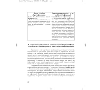 8. Парламентський контроль Уповноваженого Верховної Ради
України за реалізацією права на доступ до публічної інформації
Практично в усіх зарубіжних країнах діють спеціальні інституції,
відповідальні за реалізацію права на доступ до інформації. В одних
країнах – це тимчасові органи, спеціально створені після прийняття
законів про доступ до інформації і уповноважені здійснювати контроль
за виконанням цих законів. В інших країнах – це постійні інституції,
спеціально уповноважені забезпечувати реалізацію права на доступ до
інформації. У країнах, де немає спеціального закону про доступ до
інформації, а таке право закріплено у конституції, вказані функції
покладено на парламенти, омбудсмени та суди.
Поширеною практикою у багатьох зарубіжних країнах, яка вида-
ється найбільш демократичною, є створення та діяльність омбудсменів
– Уповноважених з питань інформації, які є органами парламентсько-
го контролю. До сфери повноважень омбудсмена віднесено нагляд за
діяльністю органів влади щодо забезпечення реалізації права на доступ
до інформації. Більшість омбудсменів наділені правом пропонувати
парламенту скасувати, внести зміни до чинного та прийняти нові зако-
22
Закон України
«Про інформацію»
Законопроект про доступ до
публічної інформації
Стаття 47-1. Звільнення від відпові-
дальності (ч.3).
«Особа звільняється від відповідально-
сті за розголошення інформації з обме-
женим доступом, якщо суд встано-
вить, що ця інформація є суспільно
значимою».
Стаття 10. Захист інформаторів.
«1. Посадові та службові особи суб’єк-
тів владних повноважень (інформато-
ри), які, порушуючи свої обов’язки
щодо розголошення інформації з обме-
женим доступом, викривають факти
неправомірної поведінки, корупційні
діяння, які вчиняються вищими поса-
довими особами органів державної
влади та органів місцевого самовряду-
вання, якщо вони в своїх діях керують-
ся добрими намірами і переконані в
тому, що розголошення такої інфор-
мації відповідає суспільним інтересам,
звільняються від юридичної відпові-
дальності».
zakon 160x210:dostup.qxd 30.04.2009 19:16 Page 22
 