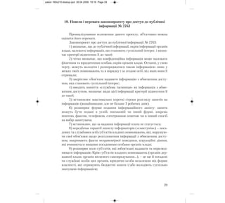 10. Новели і переваги законопроекту про доступ до публічної
інформації № 2763
Проаналізувавши положення даного проекту, об’єктивно можна
оцінити його переваги.
Законопроект про доступ до публічної інформації № 2763:
1) визначає, що до публічної інформації, окрім інформації органів
влади, належить інформація, що становить суспільний інтерес, і визна-
чає критерії віднесення її до такої;
2) чітко визначає, що конфіденційна інформація може належати
фізичним та юридичними особам, окрім органів влади. Останні, у свою
чергу, можуть володіти і розпоряджатися такою інформацією лише у
межах своїх повноважень та в порядку і за згодою осіб, від яких вони її
отримали;
3) закріплює обов’язок надавати інформацію з обмеженим досту-
пом, яка становить суспільний інтерес;
4) вводить поняття «службова таємниця» як інформація з обме-
женим доступом, визначає види цієї інформації критерії віднесення її
до такої;
5) встановлює максимально короткі строки розгляду запитів на
інформацію (якнайшвидше, але не більше 5 робочих днів);
6) розширює форми подання інформаційного запиту: запити
можуть бути подані в усній, письмовій чи іншій формі, зокрема
поштою, факсом, телефоном, електронною поштою чи в інший спосіб
на вибір запитувача;
7) встановлює, що за надання інформації плата не стягується;
8) передбачає гарантії захисту інформаторів («свистунів») – поса-
дових та службових осіб суб’єктів владних повноважень, які, порушую-
чи свої обов’язки щодо розголошення інформації з обмеженим досту-
пом, викривають факти неправомірної поведінки, корупційні діяння,
які вчиняються вищими посадовими особами органів влади;
9) розширює коло суб’єктів, які зобов’язані надавати та оприлюд-
нювати інформацію Крім суб’єктів владних повноважень (органів дер-
жавної влади, органів місцевого самоврядування…), – це ще й посадові
чи службові особи цих органів, юридичні особи незалежно від форми
власності, які отримують бюджетні кошти і/або володіють суспільно
значущою інформацією;
29
zakon 160x210:dostup.qxd 30.04.2009 19:16 Page 29
 