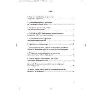 ЗМІСТ
1. Чому нам потрібний Закон про доступ
до публічної інформації . . . . . . . . . . . . . . . . . . . . . . . . . . . . . . . . . . . . . . . . . .5
2. Публічна інформація та інформація,
що становить суспільний інтерес . . . . . . . . . . . . . . . . . . . . . . . . . . . . . . . . . . .7
3. Інформація органів влади, доступ
до якої може обмежуватися . . . . . . . . . . . . . . . . . . . . . . . . . . . . . . . . . . . . . . .9
4. Суб’єкти, які зобов’язані надавати та оприлюднювати
інформацію. Обов’язок оприлюднювати . . . . . . . . . . . . . . . . . . . . . . . . . . .12
5. Безоплатність надання інформації
за інформаційними запитами . . . . . . . . . . . . . . . . . . . . . . . . . . . . . . . . . . . . .15
6. Гарантії захисту інформаторів . . . . . . . . . . . . . . . . . . . . . . . . . . . . . . . . . .20
7. Парламентський контроль Уповноваженого Верховної Ради
України за реалізацією права на доступ до публічної інформації . . . . . .21
8. Оскарження діянь органів влади, які порушують
право на доступ до публічної інформації . . . . . . . . . . . . . . . . . . . . . . . . . . .22
9. Новели і переваги законопроекту про доступ
до публічної інформації № 2763 . . . . . . . . . . . . . . . . . . . . . . . . . . . . . . . . . .25
Додаток 1. Правове регулювання доступу до інформації
іноземних держав . . . . . . . . . . . . . . . . . . . . . . . . . . . . . . . . . . . . . . . . . . . . . .29
Додаток 2. Країни, у яких триває підготовка законодавства
про доступ до інформації . . . . . . . . . . . . . . . . . . . . . . . . . . . . . . . . . . . . . . . .31
3
zakon 160x210:dostup.qxd 30.04.2009 19:16 Page 3
 