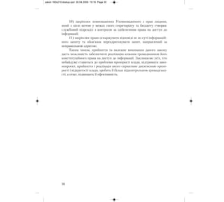 10) закріплює повноваження Уповноваженого з прав людини,
який з цією метою у межах свого секретаріату та бюджету створює
службовий підрозділ з контролю за здійсненням права на доступ до
інформації;
11) закріплює право оскаржувати відповіді не по суті інформацій-
ного запиту та обов’язок переадресовувати запит, направлений за
неправильною адресою.
Таким чином, прийняття та належне виконання даного закону
дасть можливість забезпечити реалізацію кожним громадянином його
конституційного права на доступ до інформації. Закликаємо усіх, хто
небайдуже ставиться до проблеми прозорості влади, підтримати зако-
нопроект, прийняття і реалізація якого сприятиме досягненню прозо-
рості і відкритості влади, зробить її більш підконтрольною громадсько-
сті, а отже, підвищить її ефективність.
30
zakon 160x210:dostup.qxd 30.04.2009 19:16 Page 30
 