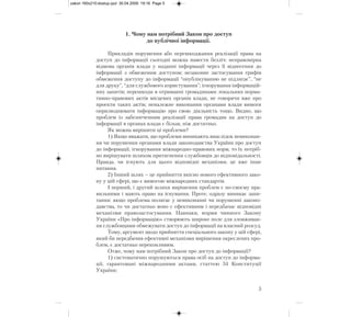 1. Чому нам потрібний Закон про доступ
до публічної інформації.
Прикладів порушення або перешкоджання реалізації права на
доступ до інформації сьогодні можна навести безліч: неправомірна
відмова органів влади у наданні інформації через її віднесення до
інформації з обмеженим доступом; незаконне застосування грифів
обмеження доступу до інформації “опублікуванню не підлягає”, “не
для друку”, “для службового користування”; ігнорування інформацій-
них запитів; перешкоди в отриманні громадянами локальних норма-
тивно-правових актів місцевих органів влади, не говорячи вже про
проекти таких актів; неналежне виконання органами влади вимоги
оприлюднювати інформацію про свою діяльність тощо. Видно, що
проблем із забезпеченням реалізації права громадян на доступ до
інформації в органах влади є більш, ніж достатньо.
Як можна вирішити ці проблеми?
1) Якщо вважати, що проблеми виникають внаслідок невиконан-
ня чи порушення органами влади законодавства України про доступ
до інформації, ігнорування міжнародно-правових норм, то їх потріб-
но вирішувати шляхом притягнення службовців до відповідальності.
Правда, чи існують для цього відповідні механізми, це вже інше
питання.
2) Інший шлях – це прийняття якісно нового ефективного зако-
ну у цій сфері, що є вимогою міжнародних стандартів.
І перший, і другий шляхи вирішення проблем є по-своєму пра-
вильними і мають право на існування. Проте, одразу виникає запи-
тання: якщо проблема полягає у невиконанні чи порушенні законо-
давства, то чи достатньо воно є ефективним і передбачає відповідні
механізми правозастосування. Навпаки, норми чинного Закону
України «Про інформацію» створюють широке поле для зловживан-
ня службовцями обмежувати доступ до інформації на власний розсуд.
Тому, аргумент щодо прийняття спеціального закону у цій сфері,
який би передбачив ефективні механізми вирішення окреслених про-
блем, є достатньо переконливим.
Отже, чому нам потрібний Закон про доступ до інформації?
1) систематично порушуються права осіб на доступ до інформа-
ції, гарантовані міжнародними актами, статтею 34 Конституції
України;
5
zakon 160x210:dostup.qxd 30.04.2009 19:16 Page 5
 