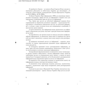 2) прийняття Закону – це вимога Ради Європи (План заходів із
виконання обов'язків та зобов'язань України, що випливають з її
членства в Раді Європи, затверджений Указом Президента України
від 20.12.2006 р., № 39/2006);
3) Закон України «Про інформацію» 1992 р. не відповідає міжна-
родним стандартам у сфері доступу до інформації і створює поле для
порушення службовцями прав на доступ до інформації.
Так, Закон про доступ до публічної інформації повинен бути
спрямований на вирішення основного завдання – недопущення без-
підставного і незаконного обмеження доступу до публічної інформа-
ції і, у зв’язку з цим, усунення поля для зловживання службовців. З
цією метою закон повинен:
1) чітко визначити, яка інформація може відноситися до інфор-
мації з обмеженим доступом, підстави і критерії віднесення інформа-
ції до такої;
2) передбачити, що органи влади не можуть володіти конфіден-
ційною інформацією, за винятком, якщо вони її отримали від третіх
осіб, від імені і виключно з дозволу яких вони можуть нею розпоряд-
жатися;
3) закріпити пасивний доступ до інформації – порядок, види,
способи та строки оприлюднення органами влади інформації про
свою діяльність;
4) визначити правовий статус розпорядників інформації, до
яких, крім суб’єктів владних повноважень, відносяться і інші суб’єк-
ти, які володіють суспільно значущою інформацією;
5) передбачити функціонування та визначити статус спеціально-
го органу (комісії, омбудсмена з питань інформації тощо), який би
здійснював нагляд за дотриманням цього закону, а також до якого
можна було б оскаржити рішення, дії чи бездіяльність розпорядників
інформації щодо порушення права на доступ до інформації;
6) закріпити чітку процедуру подання та задоволення запиту на
інформацію (строки, підстави для відмови тощо);
7) визначити чітку процедуру подання, розгляду, задоволення,
відмови у задоволенні скарг щодо оскарження діянь розпорядників
інформації.
Сьогодні на розгляді у Верховній Раді України знаходиться від-
повідний законопроект – проект Закону України «Про доступ до пуб-
6
zakon 160x210:dostup.qxd 30.04.2009 19:16 Page 6
 
