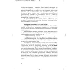 диться в органах влади, є надбанням громадськості, то це означає, що
органи влади можуть нею розпоряджатися лише виключно від імені та
в інтересах громадськості. Звідси слідує, що громадяни мають право
вимагати будь-яку інформацію, якою володіють органи влади.
Безперечно, органи влади та лише в інтересах національної безпеки,
територіальної цілісності або громадського порядку... (стаття 34
Конституції України) можуть обмежувати доступ до певної інформації,
але виключно відповідно до закону.
До публічної інформації відноситься також інформація, якою
володіють і приватні особи, якщо така інформація становить суспіль-
ний інтерес (суспільно значуща).
Інформація, що становить суспільний інтерес
Уся інформація, що знаходиться в органах влади, становить сус-
пільний інтерес, тобто є «надбанням громадськості», і органи влади
можуть розпоряджатися такою інформацією лише від імені та в інтере-
сах громадськості.
Інформація, що становить суспільний інтерес, може знаходитися
не тільки в органів влади, але й у приватних структурах, і доступ до
такої інформації не може бути обмежено. Це:
— інформація про стан довкілля;
— інформація про якість харчових продуктів і предметів побуту;
— інформація про аварії, катастрофи, небезпечні природні явища
та інші надзвичайні події, що сталися або можуть статися і загрожують
здоров’ю та безпеці громадян тощо.
Закон України «Про інформацію» містить лише згадку про інфор-
мацію, яка становить суспільний інтерес, не визначаючи її.
Законопроект про доступ до публічної інформації № 2763 під інфор-
мацією, що становить суспільний інтерес (суспільно значуща)
розуміє інформацію, яка свідчить про загрозу державному сувереніте-
ту та територіальній цілісності України; дозволяє здійснити обґрунто-
ваний політичний вибір; гарантує обізнаність з подіями і фактами, що
впливають на стан і характер життя людини; забезпечує реалізацію
конституційних прав, свобод і обов’язків; порушенням прав людини,
введенню громадськості в оману, запобігає шкідливим екологічним та
іншим наслідкам діяльності (бездіяльності) суб’єктів господарювання
тощо.
8
zakon 160x210:dostup.qxd 30.04.2009 19:16 Page 8
 