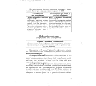 Нижче пропонуємо порівняти принципові відмінності у нормах
чинного Закону про інформацію та законопроекту № 2763
3. Інформація органів влади,
доступ до якої може обмежуватися.
Принцип 4. Обмежена сфера винятків
«Винятки повинні бути зрозумілими, описуватися вузько і підлягати
строгому контролю на предмет «наявність шкоди» і «суспільний (гро-
мадський) інтерес».
Відповідно до ст. 30 Закону України «Про інформацію» інформа-
ція з обмеженим доступом за своїм правовим режимом поділяється на
конфіденційну і таємну.
До таємної інформації Закон відносить інформацію, що містить
відомості, які становлять державну та іншу передбачену законом таєм-
ницю, розголошення якої завдає шкоди особі, суспільству і державі
(частина 7 статті 30 Закону). З цього слідує, що тільки Закон може
надати інформації статус «таємної».
До конфіденційної інформації Закон відносить відомості, які зна-
ходяться у володінні, користуванні або розпорядженні окремих фізич-
них чи юридичних осіб і поширюються за їх бажанням відповідно до
передбачених ними умов (частина 2 статті 30). Звідси випливає, що
органи влади також можуть самостійно визначати режим доступу до
інформації на власний розсуд, що є прямим порушенням частини
9
Закон України
«Про інформацію»
Законопроект про доступ до
публічної інформації
Стаття 30. Інформація з обмеженим
доступом (ч. 11)
«Інформація з обмеженим доступом
може бути поширена без згоди її
власника, якщо ця інформація є
суспільно значимою, тобто якщо вона
є предметом громадського інтересу і
якщо право громадськості знати цю
інформацію переважає право її
власника на її захист»
Стаття 7. Інформація з обмеженим
доступом (ч. 7)
«Інформація з обмеженим доступом
повинна надаватися розпорядником,
якщо вона становить суспільний інте-
рес, і якщо право громадськості знати
цю інформацію переважає право роз-
порядника інформації на її захист».
zakon 160x210:dostup.qxd 30.04.2009 19:16 Page 9
 