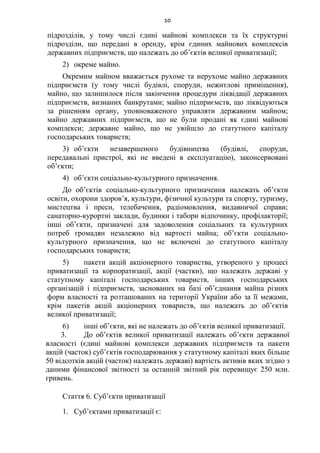10
підрозділів, у тому числі єдині майнові комплекси та їх структурні
підрозділи, що передані в оренду, крім єдиних майнових комплексів
державних підприємств, що належать до об’єктів великої приватизації;
2) окреме майно.
Окремим майном вважається рухоме та нерухоме майно державних
підприємств (у тому числі будівлі, споруди, нежитлові приміщення),
майно, що залишилося після закінчення процедури ліквідації державних
підприємств, визнаних банкрутами; майно підприємств, що ліквідуються
за рішенням органу, уповноваженого управляти державним майном;
майно державних підприємств, що не були продані як єдині майнові
комплекси; державне майно, що не увійшло до статутного капіталу
господарських товариств;
3) об’єкти незавершеного будівництва (будівлі, споруди,
передавальні пристрої, які не введені в експлуатацію), законсервовані
об’єкти;
4) об’єкти соціально-культурного призначення.
До об’єктів соціально-культурного призначення належать об’єкти
освіти, охорони здоров’я, культури, фізичної культури та спорту, туризму,
мистецтва і преси, телебачення, радіомовлення, видавничої справи;
санаторно-курортні заклади, будинки і табори відпочинку, профілакторії;
інші об’єкти, призначені для задоволення соціальних та культурних
потреб громадян незалежно від вартості майна; об’єкти соціально-
культурного призначення, що не включені до статутного капіталу
господарських товариств;
5) пакети акцій акціонерного товариства, утвореного у процесі
приватизації та корпоратизації, акції (частки), що належать державі у
статутному капіталі господарських товариств, інших господарських
організацій і підприємств, заснованих на базі об’єднання майна різних
форм власності та розташованих на території України або за її межами,
крім пакетів акцій акціонерних товариств, що належать до об’єктів
великої приватизації;
6) інші об’єкти, які не належать до об’єктів великої приватизації.
3. До об’єктів великої приватизації належать об’єкти державної
власності (єдині майнові комплекси державних підприємств та пакети
акцій (часток) суб’єктів господарювання у статутному капіталі яких більше
50 відсотків акцій (часток) належать державі) вартість активів яких згідно з
даними фінансової звітності за останній звітний рік перевищує 250 млн.
гривень.
Стаття 6. Суб’єкти приватизації
1. Суб’єктами приватизації є:
 