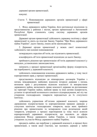 11
державні органи приватизації;
покупці.
Стаття 7. Повноваження державних органів приватизації у сфері
приватизації
1. Фонд державного майна України, його регіональні відділення та
представництва у районах і містах, органи приватизації в Автономній
Республіці Крим становлять єдину систему державних органів
приватизації.
Державні органи приватизації здійснюють державну політику у сфері
приватизації та діють на підставі Закону України “Про Фонд державного
майна України”, цього Закону, інших актів законодавства.
2. Державні органи приватизації у межах своєї компетенції
здійснюють такі основні повноваження:
затверджують переліки об’єктів, що підлягають приватизації;
класифікують об’єкти приватизації відповідно до цього Закону;
приймають рішення про приватизацію об’єктів державної власності у
випадках, установлених законодавством;
змінюють у процесі приватизації організаційну форму підприємств,
що перебувають у державній власності;
здійснюють повноваження власника державного майна, у тому числі
корпоративних прав, у процесі приватизації;
представляють відповідно до міжнародних договорів України з
питань міждержавних майнових відносин інтереси держави з питань
визнання прав і регулювання відносин власності та використання
державного майна, визначають право власності держави на розташоване
на території України майно, майнові права та інші активи підприємств,
установ та організацій колишнього союзного підпорядкування, які під час
утворення господарських товариств передаються до їх статутного
капіталу;
здійснюють управління об’єктами державної власності, зокрема
державними підприємствами та корпоративними правами держави у
статутних капіталах господарських товариств, щодо яких прийнято
рішення про приватизацію та затверджено план розміщення акцій
товариств, утворених у процесі перетворення (у тому числі шляхом
корпоратизації) державних підприємств, що належать до сфери
управління Фонду державного майна України, а також товариств,
утворених за участю Фонду державного майна України;
продають майно, що перебуває у державній власності, в процесі його
приватизації, а також акції (частки), що належать державі у майні
 