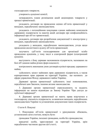 12
господарських товариств;
утворюють аукціонні комісії;
затверджують плани розміщення акцій акціонерних товариств у
процесі приватизації;
укладають договори на проведення оцінки об’єктів приватизації у
випадках, передбачених законодавством;
укладають з потенційними покупцями єдиних майнових комплексів
державних підприємств та пакетів акцій договори про конфіденційність
інформації про об’єкт приватизації;
укладають договори про розроблення документації із землеустрою у
випадках, передбачених законодавством;
укладають у випадках, передбачених законодавством, угоди щодо
проведення екологічного аудиту об’єктів приватизації;
залучають суб’єктів господарювання для організації та/або
проведення аукціонів, у тому числі в електронній формі (електронний
аукціон);
виступають з боку держави засновником підприємств, заснованих на
базі об’єднання майна різних форм власності;
контролюють виконання умов договорів купівлі-продажу державного
майна;
здійснюють захист майнових прав державних підприємств, а також
корпоративних прав держави на території України, що належать до
сфери управління Фонду державного майна України;
Державні органи приватизації здійснюють інші повноваження,
передбачені цим Законом, іншими актами законодавства.
3. Державні органи приватизації оприлюднюють та надають
інформацію на запити відповідно до Закону України “Про доступ до
публічної інформації”.
4. Державні органи приватизації не мають права втручатися в
господарську діяльність підприємств, за винятком випадків, передбачених
законодавством України та установчими документами таких підприємств.
Стаття 8. Покупці
1. Покупцями об’єктів приватизації з урахуванням обмежень,
установлених цією статтею, можуть бути:
громадяни України, іноземні громадяни, особи без громадянства;
юридичні особи, зареєстровані на території України, крім
передбачених частиною другою цієї статті;
 