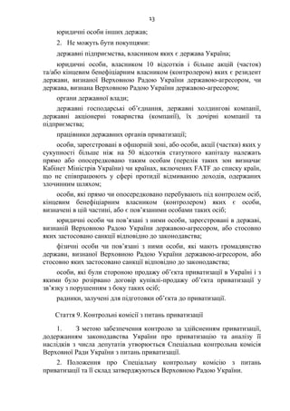 13
юридичні особи інших держав;
2. Не можуть бути покупцями:
державні підприємства, власником яких є держава Україна;
юридичні особи, власником 10 відсотків і більше акцій (часток)
та/або кінцевим бенефіціарним власником (контролером) яких є резидент
держави, визнаної Верховною Радою України державою-агресором, чи
держава, визнана Верховною Радою України державою-агресором;
органи державної влади;
державні господарські об’єднання, державні холдингові компанії,
державні акціонерні товариства (компанії), їх дочірні компанії та
підприємства;
працівники державних органів приватизації;
особи, зареєстровані в офшорній зоні, або особи, акції (частки) яких у
сукупності більше ніж на 50 відсотків статутного капіталу належать
прямо або опосередковано таким особам (перелік таких зон визначає
Кабінет Міністрів України) чи країнах, включених FAТF до списку країн,
що не співпрацюють у сфері протидії відмиванню доходів, одержаних
злочинним шляхом;
особи, які прямо чи опосередковано перебувають під контролем осіб,
кінцевим бенефіціарним власником (контролером) яких є особи,
визначені в цій частині, або є пов’язаними особами таких осіб;
юридичні особи чи пов’язані з ними особи, зареєстровані в державі,
визнаній Верховною Радою України державою-агресором, або стосовно
яких застосовано санкції відповідно до законодавства;
фізичні особи чи пов’язані з ними особи, які мають громадянство
держави, визнаної Верховною Радою України державою-агресором, або
стосовно яких застосовано санкції відповідно до законодавства;
особи, які були стороною продажу об’єкта приватизації в Україні і з
якими було розірвано договір купівлі-продажу об’єкта приватизації у
зв’язку з порушенням з боку таких осіб;
радники, залучені для підготовки об’єкта до приватизації.
Стаття 9. Контрольні комісії з питань приватизації
1. З метою забезпечення контролю за здійсненням приватизації,
додержанням законодавства України про приватизацію та аналізу її
наслідків з числа депутатів утворюється Спеціальна контрольна комісія
Верховної Ради України з питань приватизації.
2. Положення про Спеціальну контрольну комісію з питань
приватизації та її склад затверджуються Верховною Радою України.
 