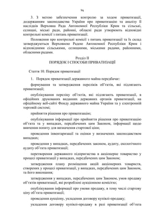 14
3. З метою забезпечення контролю за ходом приватизації,
додержанням законодавства України про приватизацію та аналізу її
наслідків Верховна Рада Автономної Республіки Крим та сільські,
селищні, міські ради, районні, обласні ради утворюють відповідні
контрольні комісії з питань приватизації.
Положення про контрольні комісії з питань приватизації та їх склад
затверджуються Верховною Радою Автономної Республіки Крим і
відповідними сільськими, селищними, міськими радами, районними,
обласними радами.
Розділ II
ПОРЯДОК І СПОСОБИ ПРИВАТИЗАЦІЇ
Стаття 10. Порядок приватизації
1. Порядок приватизації державного майна передбачає:
формування та затвердження переліків об’єктів, які підлягають
приватизації;
опублікування переліку об’єктів, які підлягають приватизації, в
офіційних друкованих виданнях державних органів приватизації, на
офіційному веб-сайті Фонду державного майна України та у електронній
торговій системі;
прийняття рішення про приватизацію;
опублікування інформації про прийняття рішення про приватизацію
об’єкта та у випадках, передбачених цим Законом, інформації щодо
вивчення попиту для визначення стартової ціни;
проведення інвентаризації та оцінки у визначених законодавством
випадках;
проведення у випадках, передбачених законом, аудиту, екологічного
аудиту об’єкта приватизації;
перетворення державного підприємства в акціонерне товариство у
процесі приватизації у випадках, передбачених цим Законом;
затвердження плану розміщення акцій акціонерних товариств,
створених у процесі приватизації, у випадках, передбачених цим Законом,
та його виконання;
затвердження у випадках, передбачених цим Законом, умов продажу
об’єктів приватизації, які розроблені аукціонною комісією;
опублікування інформації про умови продажу, в тому числі стартову
ціну об’єкта приватизації;
проведення аукціону, укладення договору купівлі-продажу;
укладення договору купівлі-продажу в разі приватизації об’єкта
 