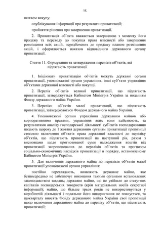 15
шляхом викупу;
опублікування інформації про результати приватизації;
прийняття рішення про завершення приватизації.
2. Приватизація об’єкта вважається завершеною з моменту його
продажу та переходу до покупця права власності або завершення
розміщення всіх акцій, передбачених до продажу планом розміщення
акцій, і оформлюється наказом відповідного державного органу
приватизації.
Стаття 11. Формування та затвердження переліків об’єктів, які
підлягають приватизації
1. Ініціювати приватизацію об’єктів можуть державні органи
приватизації, уповноважені органи управління, інші суб’єкти управління
об’єктами державної власності або покупці.
2. Перелік об’єктів великої приватизації, що підлягають
приватизації, затверджується Кабінетом Міністрів України за поданням
Фонду державного майна України.
3. Переліки об’єктів малої приватизації, що підлягають
приватизації, затверджуються Фондом державного майна України.
4. Уповноважені органи управління державним майном або
корпоративними правами, управління яких вони здійснюють, за
результатами аналізу господарської діяльності суб’єктів господарювання
подають щороку до 1 жовтня державним органам приватизації пропозиції
стосовно включення об’єктів права державної власності до переліку
об’єктів, що підлягають приватизації на наступний рік, разом з
висновками щодо прогнозованої суми надходження коштів від
приватизації запропонованих до переліків об’єктів та прогнозом
соціально-економічних наслідків приватизації в порядку, встановленому
Кабінетом Міністрів України.
5. Для включення державного майна до переліків об’єктів малої
приватизації уповноважені органи управління:
постійно переглядають, виявляють державне майно, яке
безпосередньо не забезпечує виконання такими органами встановлених
законодавством завдань; державне майно, що не увійшло до статутних
капіталів господарських товариств (крім матеріальних носіїв секретної
інформації); майно, що більше трьох років не використовується у
виробничій діяльності і подальше його використання не планується, та
щокварталу вносять Фонду державного майна України свої пропозиції
щодо включення державного майна до переліку об’єктів, що підлягають
приватизації;
 