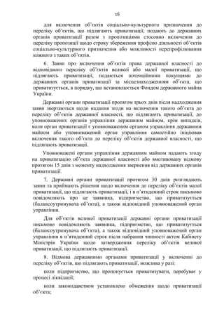 16
для включення об’єктів соціально-культурного призначення до
переліку об’єктів, що підлягають приватизації, подають до державних
органів приватизації разом з пропозиціями стосовно включення до
переліку пропозиції щодо строку збереження профілю діяльності об’єктів
соціально-культурного призначення або можливості перепрофілювання
кожного з таких об’єктів.
6. Заяви про включення об’єктів права державної власності до
відповідного переліку об’єктів великої або малої приватизації, що
підлягають приватизації, подаються потенційними покупцями до
державних органів приватизації за місцезнаходженням об’єкта, що
приватизується, в порядку, що встановлюється Фондом державного майна
України.
Державні органи приватизації протягом трьох днів після надходження
заяви звертаються щодо надання згоди на включення такого об’єкта до
переліку об’єктів державної власності, що підлягають приватизації, до
уповноважених органів управління державним майном, крім випадків,
коли орган приватизації є уповноваженим органом управління державним
майном або уповноважений орган управління самостійно ініціював
включення такого об’єкта до переліку об’єктів державної власності, що
підлягають приватизації.
Уповноважені органи управління державним майном надають згоду
на приватизацію об’єкта державної власності або вмотивовану відмову
протягом 15 днів з моменту надходження звернення від державних органів
приватизації.
7. Державні органи приватизації протягом 30 днів розглядають
заяви та приймають рішення щодо включення до переліку об’єктів малої
приватизації, що підлягають приватизації, і в п’ятиденний строк письмово
повідомляють про це заявника, підприємство, що приватизується
(балансоутримувача об’єкта), а також відповідний уповноважений орган
управління.
Для об’єктів великої приватизації державні органи приватизації
письмово повідомляють заявника, підприємство, що приватизується
(балансоутримувача об’єкта), а також відповідний уповноважений орган
управління в п’ятиденний строк після набрання чинності актом Кабінету
Міністрів України щодо затвердження переліку об’єктів великої
приватизації, що підлягають приватизації.
8. Відмова державними органами приватизації у включенні до
переліку об’єктів, що підлягають приватизації, можлива у разі:
коли підприємство, що пропонується приватизувати, перебуває у
процесі ліквідації;
коли законодавством установлено обмеження щодо приватизації
об’єкта;
 