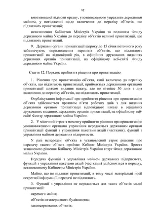 17
вмотивованої відмови органу, уповноваженого управляти державним
майном, у погодженні щодо включення до переліку об’єктів, що
підлягають приватизації;
невключення Кабінетом Міністрів України за поданням Фонду
державного майна України до переліку об’єктів великої приватизації, що
підлягають приватизації.
9. Державні органи приватизації щороку до 15 січня поточного року
забезпечують оприлюднення переліків об’єктів, що підлягають
приватизації на відповідний рік, в офіційних друкованих виданнях
державних органів приватизації, на офіційному веб-сайті Фонду
державного майна України.
Стаття 12. Порядок прийняття рішення про приватизацію
1. Рішення про приватизацію об’єкта, який включено до переліку
об’єктів, що підлягають приватизації, приймається державними органами
приватизації шляхом видання наказу, але не пізніше 30 днів з дня
включення до переліку об’єктів, що підлягають приватизації.
Опублікування інформації про прийняття рішення про приватизацію
об’єкта здійснюється протягом п’яти робочих днів з дня видання
державним органом приватизації відповідного наказу в офіційних
друкованих виданнях державних органів приватизації, на офіційному веб-
сайті Фонду державного майна України.
2. У місячний строк з моменту прийняття рішення про приватизацію
уповноваженими органами управління передаються державним органам
приватизації функції з управління пакетами акцій (частками), функції з
управління майном державних підприємств.
У разі непередачі об’єкта в установлений строк рішення про
передачу такого об’єкта приймає Кабінет Міністрів України. Проект
зазначеного рішення Кабінету Міністрів України готує Фонд державного
майна України.
Передача функцій з управління майном державних підприємств,
функцій з управління пакетами акцій (частками) здійснюється в порядку,
встановленому Кабінетом Міністрів України.
Майно, що не підлягає приватизації, в тому числі матеріальні носії
секретної інформації, передачі не підлягають.
3. Функції з управління не передаються для таких об’єктів малої
приватизації:
окремого майна;
об’єктів незавершеного будівництва;
законсервованих об’єктів;
 