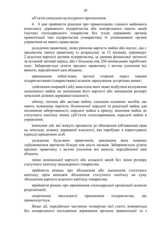 18
об’єктів соціально-культурного призначення.
4. З дня прийняття рішення про приватизацію єдиного майнового
комплексу державного підприємства або контрольного пакета акцій
(частки) господарського товариства без згоди державних органів
приватизації такі підприємства (товариства), їх уповноважені органи
управління не мають права щодо:
укладення правочину, якщо ринкова вартість майна або послуг, що є
предметом такого правочину (з розрахунку за 12 місяців), перевищує
2 відсотки вартості активів підприємства, за даними фінансової звітності
за останній звітний період, або є більшою ніж 250 мінімальних заробітних
плат. Забороняється ділити предмет правочину з метою ухилення від
вимоги, передбаченої цим абзацом;
припинення зобов’язань третьої сторони перед такими
підприємствами (товариствами) шляхом зарахування зустрічних вимог;
здійснення операцій (дій), внаслідок яких може відбутися відчуження
зазначеного майна чи зменшення його вартості або зменшення розміру
земельної ділянки державної власності;
обміну, іпотеки або застави майна; списання основних засобів, що
мають залишкову вартість; безоплатної передачі та реалізації майна для
погашення заборгованості; передачі майна в оренду; внесення майна до
статутного капіталу інших суб’єктів господарювання, передачі майна в
управління;
вчинення дій, які можуть призвести до обмеження (обтяження) прав
на земельну ділянку державної власності, яка перебуває в користуванні
(оренді) юридичних осіб;
укладення будь-яких правочинів, виконання яких повинне
здійснюватися протягом більше ніж шість місяців. Забороняється ділити
предмет правочину з метою ухилення від вимоги, передбаченої цим
абзацом;
зміни номінальної вартості або кількості акцій без зміни розміру
статутного капіталу акціонерного товариства;
прийняття рішень про збільшення або зменшення статутного
капіталу, крім випадків збільшення статутного капіталу на суму
збільшення вартості власного капіталу товариства;
прийняття рішень про припинення господарської організації шляхом
реорганізації;
скорочення чисельності працівників підприємства, що
приватизується.
Якщо дії, передбачені частиною четвертою цієї статті, вчиняються
без попереднього погодження державним органом приватизації та з
 
