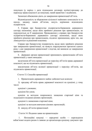 19
покупцем (у період з дати підписання договору купівлі-продажу до
переходу права власності до покупця), такий правочин є недійсним.
Зазначені обмеження діють до завершення приватизації об’єкта.
Відповідальність за збереження цілісності майнових комплексів та за
шкоду, завдану таким об’єктам, несуть керівники відповідних
підприємств.
5. Справи про банкрутство підприємств-боржників державного
сектору економіки, щодо яких прийнято рішення про приватизацію, не
порушуються до її завершення. Провадження у справах про банкрутство
підприємств-боржників державного сектору економіки, щодо яких
прийнято рішення про приватизацію, підлягає припиненню, крім тих, що
ліквідуються за рішенням власника.
Справи про банкрутство підприємств, щодо яких прийнято рішення
про завершення приватизації, не можуть порушуватися протягом одного
року з дня завершення приватизації з підстав, які виникли до завершення
приватизації.
6. Державні органи приватизації припиняють приватизацію об’єкта
приватизації у таких випадках:
включення об’єкта приватизації до переліку об’єктів права державної
власності, що не підлягають приватизації;
виключення об’єкта великої приватизації з переліку об’єктів, що
підлягають приватизації.
Стаття 13. Способи приватизації
1. Приватизація державного майна здійснюється шляхом:
1) продажу об’єктів права державної власності на аукціоні, у тому
числі:
аукціоні з умовами;
аукціоні без умов;
аукціон за методом покрокового зниження стартової ціни та
подальшого подання цінових пропозицій;
аукціоні із зниженням стартової ціни;
аукціоні за методом вивчення цінових пропозицій;
2) викупу об’єктів приватизації.
Стаття 14. Подання заяви на приватизацію
1. Потенційні покупці — юридичні особи — нерезиденти
зобов’язані подати разом із заявою до організатора аукціону документ про
 