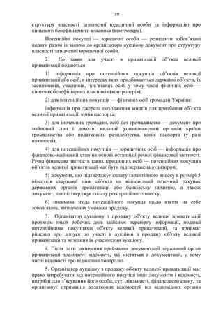20
структуру власності зазначеної юридичної особи та інформацію про
кінцевого бенефіціарного власника (контролера).
Потенційні покупці — юридичні особи — резиденти зобов’язані
подати разом із заявою до організатора аукціону документ про структуру
власності зазначеної юридичної особи.
2. До заяви для участі в приватизації об’єкта великої
приватизації подаються:
1) інформація про потенційних покупців об’єктів великої
приватизації або осіб, в інтересах яких придбаваються державні об’єкти, їх
засновників, учасників, пов’язаних осіб, у тому числі фізичних осіб —
кінцевих бенефіціарних власників (контролерів);
2) для потенційних покупців — фізичних осіб громадян України:
інформація про джерела походження коштів для придбання об’єкта
великої приватизації, копія паспорта;
3) для іноземних громадян, осіб без громадянства — документ про
майновий стан і доходи, виданий уповноваженим органом країни
громадянства або податкового резидентства, копія паспорта (у разі
наявності);
4) для потенційних покупців — юридичних осіб — інформація про
фінансово-майновий стан на основі останньої річної фінансової звітності.
Річна фінансова звітність таких юридичних осіб — потенційних покупців
об’єктів великої приватизації має бути підтверджена аудитором;
5) документ, що підтверджує сплату гарантійного внеску в розмірі 5
відсотків стартової ціни об’єкта на відповідний поточний рахунок
державних органів приватизації або банківську гарантію, а також
документ, що підтверджує сплату реєстраційного внеску;
6) письмова згода потенційного покупця щодо взяття на себе
зобов’язань, визначених умовами продажу.
3. Організатор аукціону з продажу об'єкту великої приватизації
протягом трьох робочих днів здійснює перевірку інформації, поданої
потенційними покупцями об'єкту великої приватизації, та приймає
рішення про допуск до участі в аукціоні з продажу об'єкту великої
приватизації та визнання їх учасниками аукціону.
4. Після дати закінчення приймання документації державний орган
приватизації досліджує відомості, які містяться в документації, у тому
числі відомості про відносини контролю.
5. Організатор аукціону з продажу об'єкту великої приватизації має
право витребувати від потенційного покупця інші документи і відомості,
потрібні для з’ясування його особи, суті діяльності, фінансового стану, та
організовує отримання додаткових відомостей від відповідних органів
 