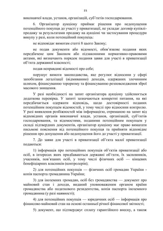 21
виконавчої влади, установ, організацій, суб’єктів господарювання.
6. Організатор аукціону приймає рішення про недопущення
потенційного покупця до участі у приватизації, не укладає договір купівлі-
продажу за результатами продажу на аукціоні чи застосування процедури
викупу у разі, коли потенційний покупець:
не відповідає вимогам статті 8 цього Закону;
не подав документи або відомості, обов’язкове подання яких
передбачене цим Законом або підзаконними нормативно-правовими
актами, які визначають порядок подання заяви для участі в приватизації
об’єкта державної власності;
подав неправдиві відомості про себе;
порушує вимоги законодавства, яке регулює відносини у сфері
запобігання легалізації (відмиванню) доходів, одержаних злочинним
шляхом, фінансуванню тероризму та фінансуванню розповсюдження зброї
масового знищення.
У разі необхідності на запит організатора аукціону здійснюється
додаткова перевірка. У запиті зазначаються конкретні питання, на які
передбачається одержати відповідь, щодо достовірності поданих
потенційним покупцем відомостей, у тому числі про відносини контролю.
У разі виявлення розбіжностей між інформацією, отриманою на запит від
відповідних органів виконавчої влади, установ, організацій, суб’єктів
господарювання, та відомостями, поданими потенційним покупцем у
складі підтвердних документів, організатор аукціону має право вимагати
письмові пояснення від потенційного покупця та прийняти відповідне
рішення про допущення або недопущення його до участі у приватизації.
7. До заяви для участі в приватизації об’єкта малої приватизації
подаються:
1) інформація про потенційних покупців об’єктів приватизації або
осіб, в інтересах яких придбаваються державні об’єкти, їх засновників,
учасників, пов’язаних осіб, у тому числі фізичних осіб — кінцевих
бенефіціарних власників (контролерів);
2) для потенційних покупців — фізичних осіб громадян України -
копія паспорта громадянина України;
3) для іноземних громадян, осіб без громадянства — документ про
майновий стан і доходи, виданий уповноваженим органом країни
громадянства або податкового резидентства, копія паспорта іноземного
громадянина (у разі наявності);
4) для потенційних покупців — юридичних осіб — інформація про
фінансово-майновий стан на основі останньої річної фінансової звітності;
5) документ, що підтверджує сплату гарантійного внеску, а також
 
