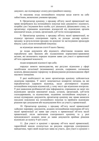 22
документ, що підтверджує сплату реєстраційного внеску;
6) письмова згода потенційного покупця щодо взяття на себе
зобов’язань, визначених умовами продажу.
8. Організатор аукціону з продажу об'єкту малої приватизації має
право витребувати від потенційного покупця інші документи і відомості,
потрібні для з’ясування його особи, суті діяльності, фінансового стану, та
організовує отримання додаткових відомостей від відповідних органів
виконавчої влади, установ, організацій, суб’єктів господарювання.
9. Організатор аукціону з продажу об'єкту малої приватизації, не
підписує протокол електронних торгів, не укладає договір купівлі-
продажу за результатами продажу на аукціоні чи застосування процедури
викупу у разі, коли потенційний покупець:
не відповідає вимогам статті 8 цього Закону;
не подав документи або відомості, обов’язкове подання яких
передбачене цим Законом або підзаконними нормативно-правовими
актами, які визначають порядок подання заяви для участі в приватизації
об’єкта державної власності;
подав неправдиві відомості про себе;
порушує вимоги законодавства, яке регулює відносини у сфері
запобігання легалізації (відмиванню) доходів, одержаних злочинним
шляхом, фінансуванню тероризму та фінансуванню розповсюдження зброї
масового знищення.
У разі необхідності на запит організатора аукціону здійснюється
додаткова перевірка. У запиті зазначаються конкретні питання, на які
передбачається одержати відповідь, щодо достовірності поданих
потенційним покупцем відомостей, у тому числі про відносини контролю.
У разі виявлення розбіжностей між інформацією, отриманою на запит від
відповідних органів виконавчої влади, установ, організацій, суб’єктів
господарювання, та відомостями, поданими потенційним покупцем у
складі підтвердних документів, організатор аукціону має право вимагати
письмові пояснення від потенційного покупця та прийняти відповідне
рішення про допущення або недопущення його до участі у приватизації.
10. Організатор аукціону з продажу об’єкту малої приватизації
здійснює перевірку документів, доданих потенційними покупцями об’єкту
малої приватизації до заяви про участь в приватизації об’єкта малої
приватизації, після закінчення електронного аукціону та у разі
невідповідності доданих ними до заяви документів приймає рішення
відповідно до пункту 9 цієї статті.
11. Для участі в аукціоні з продажу об’єкта малої приватизації,
гарантійний внесок сплачується на рахунок оператора електронного
майданчика, через який подається заява на участь. Для участі в аукціоні з
 
