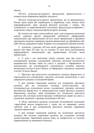 24
Закону.
Об’єкти соціально-культурного призначення приватизуються з
умовою щодо збереження профілю діяльності.
Об’єкти соціально-культурного призначення, які не функціонують
більше трьох років або перебувають в аварійному стані, можуть бути
перепрофільовані, крім закладів фізичної культури і спорту, баз
олімпійської та параолімпійської підготовки, фізкультурно-оздоровчих і
спортивних споруд, лікувально-фізкультурних закладів.
Не пізніше ніж через десять робочих днів з дня утворення аукціонної
комісії державні органи приватизації публікують інформаційне
повідомлення про приватизацію об’єкта малої приватизації в офіційних
друкованих виданнях державних органів приватизації, на офіційному веб-
сайті Фонду державного майна України та в електронній торговій системі.
5. Аукціони з продажу об’єктів малої приватизації проводяться не
раніше ніж через 20 днів, але не пізніше 35 днів після опублікування
інформаційного повідомлення про приватизацію об’єктів малої
приватизації.
6. У день і час закінчення строку подання заяв про участь в
електронному аукціоні, електронною торговою системою автоматично
розкривається частина заяви на участь в аукціоні з інформацією та
документами, що підтверджують відповідність учасника вимогам,
визначеним статтею 8 цього Закону, та інформація і документи, визначені
статтею 14 цього Закону.
7. Протокол про результати електронного аукціону формується та
оприлюднюється електронною торговою системою автоматично в день
завершення аукціону в електронній формі.
У разі відмови переможця аукціону від підписання протоколу
аукціону або від укладення договору купівлі-продажу, що
підтверджується відповідним актом, електронною торговою системою
автоматично формується та оприлюднюється новий протокол аукціону.
Переможець аукціону, який відмовився від підписання протоколу
аукціону або договору купівлі-продажу позбавляється права на участь у
подальших аукціонах з продажу відповідного об’єкта.
8. Після закінчення аукціону сплачений потенційними покупцями
гарантійний внесок повертається у строк, що не перевищує десяти
робочих днів із дня затвердження протоколу аукціону державним
органом приватизації.
У разі відмови переможця аукціону від підписання протоколу
аукціону або відмови переможця аукціону від укладення договору
купівлі-продажу гарантійний внесок йому не повертається та підлягає
перерахуванню до державного бюджету.
 