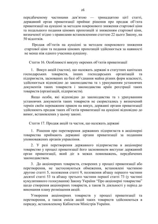 26
передбаченому частинами дев’ятою — тринадцятою цієї статті,
державний орган приватизації приймає рішення про продаж об’єкта
приватизації на аукціоні за методом покрокового зниження стартової ціни
та подальшого подання цінових пропозицій зі зниженням стартової ціни,
визначеної згідно з правилами встановленими статтею 22 цього Закону, на
50 відсотків.
Продаж об’єктів на аукціоні за методом покрокового зниження
стартової ціни та подання цінових пропозицій здійснюється за наявності
не менш ніж одного учасника аукціону.
Стаття 16. Особливості викупу окремих об’єктів приватизації
1. Викуп акцій (часток), що належать державі в статутних капіталах
господарських товариств, інших господарських організацій та
підприємств, заснованих на базі об’єднання майна різних форм власності,
здійснюється відповідно до законодавства та з урахуванням установчих
документів таких товариств і законодавства країн реєстрації таких
товариств (організацій, підприємств).
Якщо особи, які відповідно до законодавства та з урахуванням
установчих документів таких товариств не скористались у визначений
термін своїм переважним правом на викуп, державні органи приватизації
здійснюють продаж таких об’єктів приватизації на аукціоні відповідно до
вимог, встановлених у цьому законі.
Стаття 17. Продаж акцій та часток, що належать державі
1. Рішення про перетворення державних підприємств в акціонерні
товариства приймають державні органи приватизації за поданням
уповноважених органів управління.
2. У разі перетворення державного підприємства в акціонерне
товариство у процесі приватизації його засновником виступає державний
орган приватизації, який діє в межах повноважень, передбачених
законодавством.
3. До акціонерних товариств, створених у процесі приватизації або
перетворення, не застосовуються обмеження, встановлені частиною
другою статті 5, положення статті 9, положення абзацу першого частини
десятої статті 53 та абзацу третього частини першої статті 73 (у частині
кумулятивного голосування) Закону України “Про акціонерні товариства”
щодо створення акціонерних товариств, а також їх діяльності у період до
виконання плану розміщення акцій.
Утворення акціонерних товариств у процесі приватизації та
перетворення, а також емісія акцій таких товариств здійснюються в
порядку, встановленому Кабінетом Міністрів України.
 