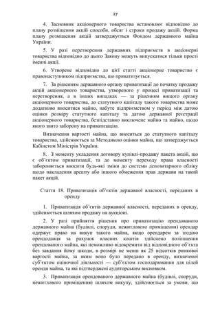 27
4. Засновник акціонерного товариства встановлює відповідно до
плану розміщення акцій способи, обсяг і строки продажу акцій. Форма
плану розміщення акцій затверджується Фондом державного майна
України.
5. У разі перетворення державних підприємств в акціонерні
товариства відповідно до цього Закону можуть випускатися тільки прості
іменні акції.
6. Утворене відповідно до цієї статті акціонерне товариство є
правонаступником підприємства, що приватизується.
7. За рішенням державного органу приватизації до початку продажу
акцій акціонерного товариства, утвореного у процесі приватизації та
перетворення, а в інших випадках — за рішенням вищого органу
акціонерного товариства, до статутного капіталу такого товариства може
додатково вноситися майно, набуте підприємством у період між датою
оцінки розміру статутного капіталу та датою державної реєстрації
акціонерного товариства, безпідставно виключене майно та майно, щодо
якого знято заборону на приватизацію.
Визначення вартості майна, що вноситься до статутного капіталу
товариства, здійснюється за Методикою оцінки майна, що затверджується
Кабінетом Міністрів України.
8. З моменту укладення договору купівлі-продажу пакета акцій, що
є об’єктом приватизації, та до моменту переходу права власності
забороняється вносити будь-які зміни до системи депозитарного обліку
щодо накладення арешту або іншого обмеження прав держави на такий
пакет акцій.
Стаття 18. Приватизація об’єктів державної власності, переданих в
оренду
1. Приватизація об’єктів державної власності, переданих в оренду,
здійснюється шляхом продажу на аукціоні.
2. У разі прийняття рішення про приватизацію орендованого
державного майна (будівлі, споруди, нежитлового приміщення) орендар
одержує право на викуп такого майна, якщо орендарем за згодою
орендодавця за рахунок власних коштів здійснено поліпшення
орендованого майна, які неможливо відокремити від відповідного об’єкта
без завдання йому шкоди, в розмірі не менш як 25 відсотків ринкової
вартості майна, за яким воно було передано в оренду, визначеної
суб’єктом оціночної діяльності — суб’єктом господарювання для цілей
оренди майна, та які підтверджені аудиторським висновком.
3. Приватизація орендованого державного майна (будівлі, споруди,
нежитлового приміщення) шляхом викупу, здійснюється за умови, що
 