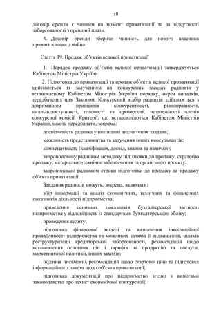 28
договір оренди є чинним на момент приватизації та за відсутності
заборгованості з орендної плати.
4. Договір оренди зберігає чинність для нового власника
приватизованого майна.
Стаття 19. Продаж об’єктів великої приватизації
1. Порядок продажу об’єктів великої приватизації затверджується
Кабінетом Міністрів України.
2. Підготовка до приватизації та продаж об’єктів великої приватизації
здійснюється із залученням на конкурсних засадах радників у
встановленому Кабінетом Міністрів України порядку, окрім випадків,
передбачених цим Законом. Конкурсний відбір радників здійснюється з
дотриманням принципів конкурентності, рівноправності,
загальнодоступності, гласності та прозорості, незалежності членів
конкурсної комісії. Критерії, що встановлюються Кабінетом Міністрів
України, мають передбачати, зокрема:
досвідченість радника у виконанні аналогічних завдань;
можливість представництва та залучення інших консультантів;
компетентність (кваліфікація, досвід, знання та навички);
запропоновану радником методику підготовки до продажу, стратегію
продажу, матеріально-технічне забезпечення та організацію проекту;
запропоновані радником строки підготовки до продажу та продажу
об’єкта приватизації.
Завдання радників можуть, зокрема, включати:
збір інформації та аналіз економічних, технічних та фінансових
показників діяльності підприємства;
приведення основних показників бухгалтерської звітності
підприємства у відповідність із стандартами бухгалтерського обліку;
проведення аудиту;
підготовка фінансової моделі та визначення інвестиційної
привабливості підприємства та можливих шляхів її підвищення, шляхів
реструктуризації кредиторської заборгованості, рекомендацій щодо
встановлення основних цін і тарифів на продукцію та послуги,
маркетингової політики, інших заходів;
подання письмових рекомендацій щодо стартової ціни та підготовка
інформаційного пакета щодо об’єкта приватизації;
підготовка документації про підприємство згідно з вимогами
законодавства про захист економічної конкуренції;
 