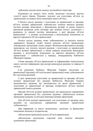 29
здійснення заходів щодо пошуку потенційного інвестора.
Радниками не можуть бути особи, визначені частиною другою
статті 8 цього Закону. Радники, залучені для підготовки об’єкта до
приватизації, не можуть бути покупцями такого об’єкта.
3. Оплата послуг радника з підготовки до приватизації та продажу
об’єкта великої приватизації здійснюється шляхом виплати раднику
частини розміру винагороди у фіксованому розмірі за умови повного
виконання радником умов договору про надання послуг, укладеного з
радником, та змінної частини винагороди, у разі продажу об’єкта
приватизації — у розмірі, встановленому у відсотковому відношенні до
вартості проданого об’єкта приватизації.
Оплата послуг радника може здійснюватися за рахунок коштів
державного бюджету та/або коштів покупця об’єкта приватизації,
міжнародних організацій, інших джерел. Визначення фіксованого розміру
винагороди, що підлягає виплаті раднику з підготовки до приватизації
об’єкта великої приватизації, а також порядок визначення винагороди
радника у відсотковому відношенні до вартості проданого об’єкта
приватизації — здійснюється у порядку, затвердженому Кабінетом
Міністрів України.
Умови продажу об’єкта приватизації та інформаційне повідомлення
мають містити інформацію про розмір винагороди радника та порядок її
оплати.
4. За рішенням Кабінету Міністрів України підготовка до
приватизації (продажу) об’єктів великої приватизації може здійснюватися
без залучення радників.
У разі проведення підготовки до приватизації та продажу об’єктів
великої приватизації без радника Кабінетом Міністрів України
визначаються завдання, які покладаються на орган приватизації з
підготовки до приватизації та продажу конкретного об’єкта великої
приватизації замість радника.
Продаж об’єктів великої приватизації, що проводиться державними
органами приватизації без залучення радника, здійснюється шляхом
проведення аукціону за методом вивчення цінових пропозицій.
Для об’єктів великої приватизації, для підготовки до продажу яких
радники не залучаються, державними органами приватизації
здійснюються:
збір інформації та аналіз економічних, технічних та фінансових
показників діяльності підприємства;
забезпечення проведення аудиту об’єкта приватизації;
забезпечення визначення стартової ціни шляхом вивчення
аукціонних пропозицій;
 