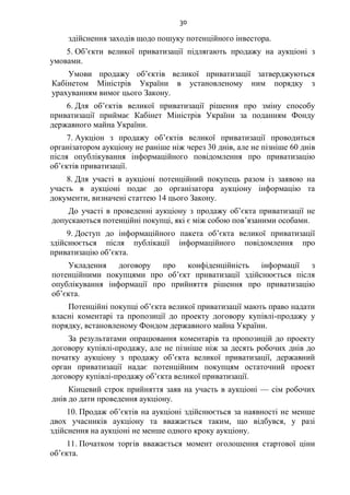 30
здійснення заходів щодо пошуку потенційного інвестора.
5. Об’єкти великої приватизації підлягають продажу на аукціоні з
умовами.
Умови продажу об’єктів великої приватизації затверджуються
Кабінетом Міністрів України в установленому ним порядку з
урахуванням вимог цього Закону.
6. Для об’єктів великої приватизації рішення про зміну способу
приватизації приймає Кабінет Міністрів України за поданням Фонду
державного майна України.
7. Аукціон з продажу об’єктів великої приватизації проводиться
організатором аукціону не раніше ніж через 30 днів, але не пізніше 60 днів
після опублікування інформаційного повідомлення про приватизацію
об’єктів приватизації.
8. Для участі в аукціоні потенційний покупець разом із заявою на
участь в аукціоні подає до організатора аукціону інформацію та
документи, визначені статтею 14 цього Закону.
До участі в проведенні аукціону з продажу об’єкта приватизації не
допускаються потенційні покупці, які є між собою пов’язаними особами.
9. Доступ до інформаційного пакета об’єкта великої приватизації
здійснюється після публікації інформаційного повідомлення про
приватизацію об’єкта.
Укладення договору про конфіденційність інформації з
потенційними покупцями про об’єкт приватизації здійснюється після
опублікування інформації про прийняття рішення про приватизацію
об’єкта.
Потенційні покупці об’єкта великої приватизації мають право надати
власні коментарі та пропозиції до проекту договору купівлі-продажу у
порядку, встановленому Фондом державного майна України.
За результатами опрацювання коментарів та пропозицій до проекту
договору купівлі-продажу, але не пізніше ніж за десять робочих днів до
початку аукціону з продажу об’єкта великої приватизації, державний
орган приватизації надає потенційним покупцям остаточний проект
договору купівлі-продажу об’єкта великої приватизації.
Кінцевий строк прийняття заяв на участь в аукціоні — сім робочих
днів до дати проведення аукціону.
10. Продаж об’єктів на аукціоні здійснюється за наявності не менше
двох учасників аукціону та вважається таким, що відбувся, у разі
здійснення на аукціоні не менше одного кроку аукціону.
11. Початком торгів вважається момент оголошення стартової ціни
об’єкта.
 