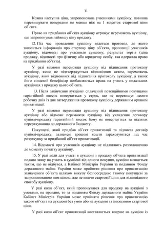 31
Кожна наступна ціна, запропонована учасниками аукціону, повинна
перевищувати попередню не менше ніж на 1 відсоток стартової ціни
об’єкта.
Право на придбання об’єкта аукціону отримує переможець аукціону,
що запропонував найвищу ціну продажу.
12. Під час проведення аукціону ведеться протокол, до якого
заноситься інформація про стартову ціну об’єкта, пропозиції учасників
аукціону, відомості про учасників аукціону, результат торгів (ціна
продажу, відомості про фізичну або юридичну особу, яка одержала право
на придбання об’єкта).
У разі відмови переможця аукціону від підписання протоколу
аукціону, якщо це підтверджується відповідним актом, переможець
аукціону, який відмовився від підписання протоколу аукціону, а також
його кінцевий бенефіціар позбавляються права на участь у подальших
аукціонах з продажу цього об’єкта.
13. Після закінчення аукціону сплачений потенційними покупцями
гарантійний внесок повертається у строк, що не перевищує десяти
робочих днів із дня затвердження протоколу аукціону державним органом
приватизації.
У разі відмови переможця аукціону від підписання протоколу
аукціону або відмови переможця аукціону від укладення договору
купівлі-продажу гарантійний внесок йому не повертається та підлягає
перерахуванню до державного бюджету.
Покупцеві, який придбав об’єкт приватизації та підписав договір
купівлі-продажу, зазначені грошові кошти зараховуються під час
розрахунку за придбаний об’єкт приватизації.
14. Відомості про учасників аукціону не підлягають розголошенню
до моменту початку аукціону.
15. У разі коли для участі в аукціоні з продажу об’єкта приватизації
подано заяву на участь в аукціоні від одного покупця, аукціон визнається
таким, що не відбувся, а Кабінет Міністрів України за поданням Фонду
державного майна України може прийняти рішення про приватизацію
зазначеного об’єкта шляхом викупу безпосередньо такому покупцеві за
запропонованою ним ціною, але не нижче стартової ціни для відповідного
способу аукціону.
У разі коли об’єкт, який пропонувався для продажу на аукціоні з
умовами, не продано, то за поданням Фонду державного майна України
Кабінет Міністрів України може прийняти рішення про приватизацію
такого об’єкта на аукціоні без умов або на аукціоні із зниженням стартової
ціни.
У разі коли об’єкт приватизації виставляється вперше на аукціон із
 