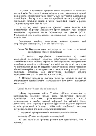 33
До участі в проведенні аукціону також допускаються потенційні
покупці, які не брали участі у вивченні попиту щодо визначення стартової
ціни об’єкта приватизації та які можуть бути покупцями відповідно до
статті 8 цього Закону та сплатили реєстраційний внесок у розмірі однієї
мінімальної заробітної плати, а також гарантійний внесок у розмірі
5 відсотків стартової ціни об’єкта.
На другому етапі проведення аукціону кожна наступна ціна
підвищується на розмір мінімального кроку аукціону. Крок аукціону
встановлює державний орган приватизації на кожний об’єкт.
Мінімальний крок аукціону становить не менше ніж 1 відсоток стартової
ціни об’єкта.
Переможцем аукціону визначається учасник аукціону, який
запропонував найвищу ціну за об’єкт приватизації.
Стаття 20. Виконання вимог законодавства про захист економічної
конкуренції у процесі приватизації
1. У випадках, передбачених законодавством про захист
економічної конкуренції, покупець зобов’язаний отримати дозвіл
Антимонопольного комітету України на безпосереднє або опосередковане
придбання у власність акцій (часток) у розмірі, що забезпечує досягнення
чи перевищення 25 або 50 відсотків голосів у вищому органі управління
відповідного суб’єкта господарювання, а також активів у вигляді єдиного
майнового комплексу або структурного підрозділу суб’єкта
господарювання (далі — дозвіл на концентрацію).
2. Порядок подання та розгляду заяви про надання дозволу на
концентрацію встановлюється законодавством про захист економічної
конкуренції.
Стаття 21. Інформація про приватизацію
1. Фонд державного майна України здійснює відповідно до
законодавства комплекс заходів щодо забезпечення прозорості
приватизації, висвітлення приватизаційних процесів шляхом
оприлюднення в засобах масової інформації (на веб-сайті Фонду
державного майна України; в офіційних друкованих виданнях державних
органів приватизації; в Інтернеті та/або радіо, телебаченні, рекламних
щитах) повідомлень про хід і результати приватизації.
2. Інформація про приватизацію включає відомості стосовно:
переліків об’єктів, що підлягають приватизації;
об’єктів, щодо яких прийнято рішення про приватизацію, умов їх
продажу;
 
