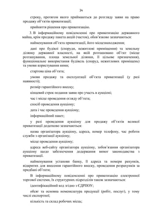 34
строку, протягом якого приймаються до розгляду заяви на право
продажу об’єктів приватизації;
прийняття рішення про приватизацію.
3. В інформаційному повідомленні про приватизацію державного
майна, крім продажу пакета акцій (часток), обов’язково зазначаються:
найменування об’єкта приватизації, його місцезнаходження;
дані про будівлі (споруди, нежитлові приміщення) та земельну
ділянку державної власності, на якій розташовано об’єкт (місце
розташування, площа земельної ділянки, її цільове призначення),
функціональне використання будівель (споруд, нежитлових приміщень)
та умови користування ними;
стартова ціна об’єкта;
умови продажу та експлуатації об’єкта приватизації (у разі
наявності);
розмір гарантійного внеску;
кінцевий строк подання заяви про участь в аукціоні;
час і місце проведення огляду об’єкта;
спосіб проведення аукціону;
дата і час проведення аукціону;
інформаційний пакет;
у разі проведення аукціону для продажу об’єктів великої
приватизації додатково зазначаються:
назва організатора аукціону, адреса, номер телефону, час роботи
служби з організації аукціону;
місце проведення аукціону;
адреса веб-сайту організатора аукціону, зобов’язання організатора
аукціону щодо забезпечення додержання вимог законодавства з
приватизації.
найменування установи банку, її адреса та номери рахунків,
відкритих для внесення гарантійного внеску, проведення розрахунків за
придбані об’єкти;
В інформаційному повідомленні про приватизацію електронної
торгової системи, їх структурних підрозділів також зазначаються:
ідентифікаційний код згідно з ЄДРПОУ;
обсяг та основна номенклатура продукції (робіт, послуг), у тому
числі експортної;
кількість та склад робочих місць;
 