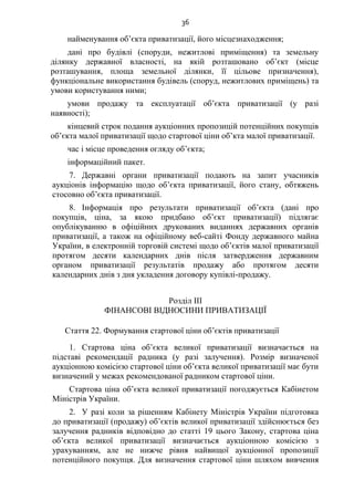36
найменування об’єкта приватизації, його місцезнаходження;
дані про будівлі (споруди, нежитлові приміщення) та земельну
ділянку державної власності, на якій розташовано об’єкт (місце
розташування, площа земельної ділянки, її цільове призначення),
функціональне використання будівель (споруд, нежитлових приміщень) та
умови користування ними;
умови продажу та експлуатації об’єкта приватизації (у разі
наявності);
кінцевий строк подання аукціонних пропозицій потенційних покупців
об’єкта малої приватизації щодо стартової ціни об’кта малої приватизації.
час і місце проведення огляду об’єкта;
інформаційний пакет.
7. Державні органи приватизації подають на запит учасників
аукціонів інформацію щодо об’єкта приватизації, його стану, обтяжень
стосовно об’єкта приватизації.
8. Інформація про результати приватизації об’єкта (дані про
покупців, ціна, за якою придбано об’єкт приватизації) підлягає
опублікуванню в офіційних друкованих виданнях державних органів
приватизації, а також на офіційному веб-сайті Фонду державного майна
України, в електронній торговій системі щодо об’єктів малої приватизації
протягом десяти календарних днів після затвердження державним
органом приватизації результатів продажу або протягом десяти
календарних днів з дня укладення договору купівлі-продажу.
Розділ III
ФІНАНСОВІ ВІДНОСИНИ ПРИВАТИЗАЦІЇ
Стаття 22. Формування стартової ціни об’єктів приватизації
1. Стартова ціна об’єкта великої приватизації визначається на
підставі рекомендації радника (у разі залучення). Розмір визначеної
аукціонною комісією стартової ціни об’єкта великої приватизації має бути
визначений у межах рекомендованої радником стартової ціни.
Стартова ціна об’єкта великої приватизації погоджується Кабінетом
Міністрів України.
2. У разі коли за рішенням Кабінету Міністрів України підготовка
до приватизації (продажу) об’єктів великої приватизації здійснюється без
залучення радників відповідно до статті 19 цього Закону, стартова ціна
об’єкта великої приватизації визначається аукціонною комісією з
урахуванням, але не нижче рівня найвищої аукціонної пропозиції
потенційного покупця. Для визначення стартової ціни шляхом вивчення
 