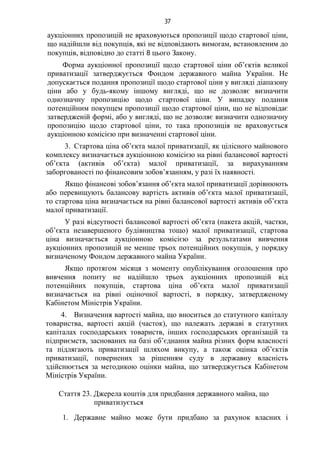 37
аукціонних пропозицій не враховуються пропозиції щодо стартової ціни,
що надійшли від покупців, які не відповідають вимогам, встановленим до
покупців, відповідно до статті 8 цього Закону.
Форма аукціонної пропозиції щодо стартової ціни об’єктів великої
приватизації затверджується Фондом державного майна України. Не
допускається подання пропозиції щодо стартової ціни у вигляді діапазону
ціни або у будь-якому іншому вигляді, що не дозволяє визначити
однозначну пропозицію щодо стартової ціни. У випадку подання
потенційним покупцем пропозиції щодо стартової ціни, що не відповідає
затвердженій формі, або у вигляді, що не дозволяє визначити однозначну
пропозицію щодо стартової ціни, то така пропозиція не враховується
аукціонною комісією при визначенні стартової ціни.
3. Стартова ціна об’єкта малої приватизації, як цілісного майнового
комплексу визначається аукціонною комісією на рівні балансової вартості
об’єкта (активів об’єкта) малої приватизації, за вирахуванням
заборгованості по фінансовим зобов’язанням, у разі їх наявності.
Якщо фінансові зобов’язання об’єкта малої приватизації дорівнюють
або перевищують балансову вартість активів об’єкта малої приватизації,
то стартова ціна визначається на рівні балансової вартості активів об’єкта
малої приватизації.
У разі відсутності балансової вартості об’єкта (пакета акцій, частки,
об’єкта незавершеного будівництва тощо) малої приватизації, стартова
ціна визначається аукціонною комісією за результатами вивчення
аукціонних пропозицій не менше трьох потенційних покупців, у порядку
визначеному Фондом державного майна України.
Якщо протягом місяця з моменту опублікування оголошення про
вивчення попиту не надійшло трьох аукціонних пропозицій від
потенційних покупців, стартова ціна об’єкта малої приватизації
визначається на рівні оціночної вартості, в порядку, затвердженому
Кабінетом Міністрів України.
4. Визначення вартості майна, що вноситься до статутного капіталу
товариства, вартості акцій (часток), що належать державі в статутних
капіталах господарських товариств, інших господарських організацій та
підприємств, заснованих на базі об’єднання майна різних форм власності
та підлягають приватизації шляхом викупу, а також оцінка об’єктів
приватизації, повернених за рішенням суду в державну власність
здійснюється за методикою оцінки майна, що затверджується Кабінетом
Міністрів України.
Стаття 23. Джерела коштів для придбання державного майна, що
приватизується
1. Державне майно може бути придбано за рахунок власних і
 