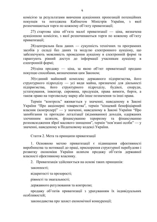 4
комісією за результатами вивчення аукціонних пропозицій потенційних
покупців та погоджена Кабінетом Міністрів України, з якої
розпочинаються торги по кожному об’єкту приватизації;
27) стартова ціна об’єкта малої приватизації — ціна, визначена
аукціонною комісією, з якої розпочинаються торги по кожному об’єкту
приватизації;
28) центральна база даних — сукупність технічних та програмних
засобів у складі баз даних та модулю електронного аукціону, що
забезпечують можливість проведення аукціону в електронній формі та
гарантують рівний доступ до інформації учасникам аукціону в
електронній формі;
29) ціна продажу — ціна, за якою об’єкт приватизації продано
покупцю способами, визначеними цим Законом;
30) єдиний майновий комплекс державного підприємства, його
структурного підрозділу — усі види майна, призначені для діяльності
підприємства, його структурного підрозділу, будівлі, споруди,
устаткування, інвентар, сировина, продукція, права вимоги, борги, а
також право на торговельну марку або інше позначення та інші права.
Термін “контроль” вживається у значенні, наведеному в Законі
України “Про акціонерні товариства”, термін “кінцевий бенефіціарний
власник (контролер)” — у значенні, наведеному в Законі України “Про
запобігання та протидію легалізації (відмиванню) доходів, одержаних
злочинним шляхом, фінансуванню тероризму та фінансуванню
розповсюдження зброї масового знищення”, термін “пов’язані особи” — у
значенні, наведеному в Податковому кодексі України.
Стаття 2. Мета та принципи приватизації
1. Основною метою приватизації є підвищення ефективності
виробництва та мотивації до праці, прискорення структурної перебудови і
розвитку економіки України шляхом продажу об’єктів державної
власності ефективному власнику.
2. Приватизація здійснюється на основі таких принципів:
законності;
відкритості та прозорості;
рівності та змагальності;
державного регулювання та контролю;
продажу об’єктів приватизації з урахуванням їх індивідуальних
особливостей;
законодавства про захист економічної конкуренції;
 