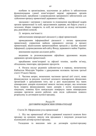 40
особами та організаціями, залученими до роботи із забезпечення
функціонування єдиної комп’ютерної мережі державних органів
приватизації, придбання і супроводження програмного забезпечення для
здійснення процесу приватизації державного майна;
закладами і центрами з навчання та підвищення кваліфікації кадрів
органів приватизації та осіб, представників держави, які беруть участь у
загальних зборах товариств, та осіб, які включені до складу наглядових
рад, ревізійних комісій;
2) витрати, пов’язані із:
забезпеченням міжнародної діяльності у сфері приватизації;
провадженням інформаційної діяльності з питань проведення
приватизації, управління майном державного сектору в процесі
приватизації, висвітленням приватизаційних процесів у засобах масової
інформації, супроводженням веб-сайту Фонду державного майна України;
виконанням науково-дослідних робіт;
виданням та розповсюдженням офіційних друкованих видань
державних органів приватизації;
придбанням комп’ютерної та офісної техніки, засобів зв’язку,
обладнання, інвентарю, програмних продуктів.
4. Оплата послуг радників здійснюється в порядку, визначеному
Кабінетом Міністрів України з урахуванням положень частини третьої
статті 19 цього Закону.
5. Частина витрат, визначених частиною третьої цієї статті, може
фінансуватися за рахунок технічної допомоги міжнародних фінансових
організацій з урахуванням того, що у разі надходження від таких
міжнародних донорів відповідної вимоги частина витрат, яка початково
була покрита фінансуванням таких донорів і потім відшкодована
покупцем, повинна бути невідкладно повернута таким міжнародним
донорам протягом десяти робочих днів після здійснення повного
розрахунку за договором купівлі-продажу.
Розділ IV
ДОГОВІРНІ ВІДНОСИНИ ПРИВАТИЗАЦІЇ
Стаття 26. Оформлення угод приватизації
1. Під час приватизації об’єкта державної власності шляхом його
продажу на аукціоні, викупу між продавцем і покупцем укладається
відповідний договір купівлі-продажу.
Укладення та внесення змін до договорів купівлі-продажу
 