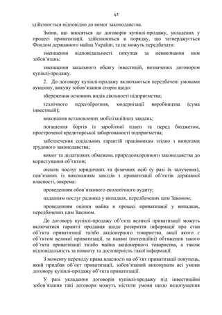 41
здійснюється відповідно до вимог законодавства.
Зміни, що вносяться до договорів купівлі-продажу, укладених у
процесі приватизації, здійснюються в порядку, що затверджується
Фондом державного майна України, та не можуть передбачати:
зменшення відповідальності покупця за невиконання ним
зобов’язань;
зменшення загального обсягу інвестицій, визначених договором
купівлі-продажу.
2. До договору купівлі-продажу включаються передбачені умовами
аукціону, викупу зобов’язання сторін щодо:
збереження основних видів діяльності підприємства;
технічного переозброєння, модернізації виробництва (сума
інвестицій);
виконання встановлених мобілізаційних завдань;
погашення боргів із заробітної плати та перед бюджетом,
простроченої кредиторської заборгованості підприємства;
забезпечення соціальних гарантій працівникам згідно з вимогами
трудового законодавства;
вимог та додаткових обмежень природоохоронного законодавства до
користування об’єктом;
оплати послуг юридичних та фізичних осіб (у разі їх залучення),
пов’язаних із виконанням заходів з приватизації об’єктів державної
власності, зокрема:
проведенням обов’язкового екологічного аудиту;
наданням послуг радника у випадках, передбачених цим Законом;
проведенням оцінки майна в процесі приватизації у випадках,
передбачених цим Законом.
До договору купівлі-продажу об’єкта великої приватизації можуть
включатися гарантії продавця щодо розкриття інформації про стан
об’єкта приватизації та/або акціонерного товариства, акції якого є
об’єктом великої приватизації, та наявні (потенційні) обтяження такого
об’єкта приватизації та/або майна акціонерного товариства, а також
відповідальність за повноту та достовірність такої інформації.
З моменту переходу права власності на об’єкт приватизації покупець,
який придбав об’єкт приватизації, зобов’язаний виконувати всі умови
договору купівлі-продажу об’єкта приватизації.
У разі укладення договорів купівлі-продажу під інвестиційні
зобов’язання такі договори можуть містити умови щодо недопущення
 
