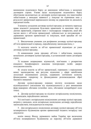 42
виникнення податкового боргу до виконання зобов’язань у визначені
договором строки. Умови щодо недопущення податкового боргу
обов’язково включаються до договорів купівлі-продажу під інвестиційні
зобов’язання у випадках наявності у покупця чи отримання ним у
результаті приватизації вирішального впливу на управління чи діяльність
юридичної особи.
З моменту укладення договору купівлі-продажу до моменту переходу
права власності укладення будь-яких правочинів та внесення змін до
діючих правочинів, стороною яких є господарське товариство, акції або
частки якого є об’єктом приватизації, здійснюється за погодженням з
державним органом приватизації та покупцем, який придбав об єкт
приватизації.
3. Виключними умовами для розірвання договору купівлі-продажу
об’єкта приватизації в порядку, передбаченому законодавством, є:
1) несплата коштів за об’єкт приватизації відповідно до умов
договору купівлі-продажу;
2) невиконання умов продажу об’єкта і зобов’язань покупця,
визначених договором купівлі-продажу, в установлений таким договором
строк;
3) подання неправдивих відомостей, пов’язаних з розкриттям
кінцевого бенефіціарного власника (контролера) та/або джерел
походження коштів;
4) сплата коштів за об’єкт приватизації, отриманих з порушенням
вимог законодавства, яке регулює відносини у сфері запобігання
легалізації (відмиванню) доходів, одержаних злочинним шляхом,
фінансуванню тероризму та фінансуванню розповсюдження зброї
масового знищення.
Договір купівлі-продажу повинен містити положення щодо
відповідальності (звільнення від відповідальності) у разі виникнення
форс-мажорних обставин (стихійне лихо, обставини непереборної сили
тощо).
4. Договір купівлі-продажу не підлягає нотаріальному посвідченню,
крім випадків, передбачених законом.
Усі пов’язані з нотаріальним посвідченням договору купівлі-продажу
витрати у випадках, коли нотаріальне посвідчення договору передбачене
законодавством, покладаються на покупця.
5. Для нотаріального посвідчення договору купівлі-продажу об’єкта
незавершеного будівництва органи приватизації подають нотаріусу такі
документи:
копію наказу Фонду державного майна України про включення
об’єкта незавершеного будівництва до переліку об’єктів державної
 