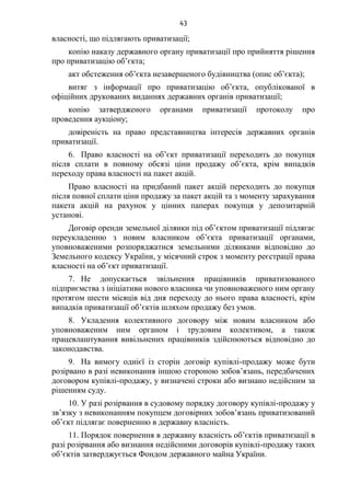 43
власності, що підлягають приватизації;
копію наказу державного органу приватизації про прийняття рішення
про приватизацію об’єкта;
акт обстеження об’єкта незавершеного будівництва (опис об’єкта);
витяг з інформації про приватизацію об’єкта, опублікованої в
офіційних друкованих виданнях державних органів приватизації;
копію затвердженого органами приватизації протоколу про
проведення аукціону;
довіреність на право представництва інтересів державних органів
приватизації.
6. Право власності на об’єкт приватизації переходить до покупця
після сплати в повному обсязі ціни продажу об’єкта, крім випадків
переходу права власності на пакет акцій.
Право власності на придбаний пакет акцій переходить до покупця
після повної сплати ціни продажу за пакет акцій та з моменту зарахування
пакета акцій на рахунок у цінних паперах покупця у депозитарній
установі.
Договір оренди земельної ділянки під об’єктом приватизації підлягає
переукладенню з новим власником об’єкта приватизації органами,
уповноваженими розпоряджатися земельними ділянками відповідно до
Земельного кодексу України, у місячний строк з моменту реєстрації права
власності на об’єкт приватизації.
7. Не допускається звільнення працівників приватизованого
підприємства з ініціативи нового власника чи уповноваженого ним органу
протягом шести місяців від дня переходу до нього права власності, крім
випадків приватизації об’єктів шляхом продажу без умов.
8. Укладення колективного договору між новим власником або
уповноваженим ним органом і трудовим колективом, а також
працевлаштування вивільнених працівників здійснюються відповідно до
законодавства.
9. На вимогу однієї із сторін договір купівлі-продажу може бути
розірвано в разі невиконання іншою стороною зобов’язань, передбачених
договором купівлі-продажу, у визначені строки або визнано недійсним за
рішенням суду.
10. У разі розірвання в судовому порядку договору купівлі-продажу у
зв’язку з невиконанням покупцем договірних зобов’язань приватизований
об’єкт підлягає поверненню в державну власність.
11. Порядок повернення в державну власність об’єктів приватизації в
разі розірвання або визнання недійсними договорів купівлі-продажу таких
об’єктів затверджується Фондом державного майна України.
 