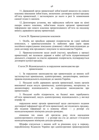 46
11. Державний орган приватизації зобов’язаний вимагати від нового
власника виконання зобов’язань, визначених договором купівлі-продажу
об’єкта приватизації, і застосовувати до нього в разі їх невиконання
санкції згідно із законом.
12. Депозитарна установа, яка зафіксувала набуття прав на цінні
папери нового власника, зобов’язана подати органові приватизації
інформацію про нового власника приватизованого об’єкта на письмову
вимогу державного органу приватизації.
Стаття 28. Правонаступництво власників
1. Особи, які придбали державні підприємства як єдині майнові
комплекси, є правонаступниками їх майнових прав (крім права
постійного користування земельною ділянкою) і обов’язків відповідно до
умов договору між продавцем і покупцем та законодавства України.
2. Правонаступництво щодо акцій (часток), придбаних у процесі
приватизації, які належали державі в майні суб’єктів підприємницької
діяльності, створених за участю державних підприємств, підтверджується
договором купівлі-продажу.
Стаття 29. Відповідальність за порушення законодавства про
приватизацію
1. За порушення законодавства про приватизацію до винних осіб
застосовується кримінальна, адміністративна, дисциплінарна, цивільно-
правова відповідальність відповідно до законів України.
2. Посадові особи державних органів приватизації, інших органів
виконавчої влади несуть кримінальну, адміністративну, матеріальну та
дисциплінарну відповідальність за порушення законодавства про
приватизацію.
3. Посадові особи підприємств, на балансі яких перебувають
об’єкти приватизації, несуть адміністративну відповідальність у вигляді
штрафу за:
порушення вимог органів приватизації щодо своєчасного подання
достовірної інформації про об’єкти приватизації, які підлягають продажу,
або подання інформації не в повному обсязі — у розмірі ста
неоподатковуваних мінімумів доходів громадян;
вчинення тих самих дій протягом року після накладення
адміністративного стягнення — у розмірі від ста до двохсот п’ятдесяти
неоподатковуваних мінімумів доходів громадян.
Штрафи стягуються з винних осіб за рішенням суду в порядку,
передбаченому Кодексом України про адміністративні правопорушення
 