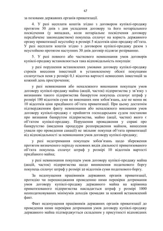 47
за позовами державних органів приватизації.
4. У разі несплати коштів згідно з договором купівлі-продажу
протягом 30 днів з дня укладення договору та його нотаріального
посвідчення (у випадках, коли нотаріальне посвідчення договору
передбачене законодавством) покупець сплачує на користь державного
органу приватизації неустойку в розмірі 5 відсотків ціни продажу об’єкта.
У разі несплати коштів згідно з договором купівлі-продажу разом з
неустойкою протягом наступних 30 днів договір підлягає розірванню.
5. У разі повного або часткового невиконання умов договорів
купівлі-продажу встановлюється така відповідальність покупців:
у разі порушення встановлених умовами договору купівлі-продажу
строків внесення інвестицій в установленому обсязі покупцями
сплачується пеня у розмірі 0,1 відсотка вартості невнесених інвестицій за
кожний день прострочення;
у разі невиконання або неналежного виконання покупцем умов
договору купівлі-продажу майна (акцій, часток) підприємства у зв’язку з
визнанням такого підприємства банкрутом покупець сплачує штраф у
розмірі 100 відсотків суми не виконаних ним зобов’язань, але не менш як
10 відсотків ціни придбаного об’єкта приватизації. При цьому достатнім
підтвердженням факту невиконання або неналежного виконання умов
договору купівлі-продажу є прийняття господарським судом постанови
про визнання банкрутом підприємства, майно (акції, частки) якого є
об’єктом купівлі-продажу. Порушення провадження у справі про
банкрутство (введення процедури розпорядження майном, винесення
ухвали про проведення санації) не звільняє покупця об’єкта приватизації
від відповідальності за невиконання умов договору купівлі-продажу;
у разі недотримання покупцем зобов’язань щодо збереження
протягом визначеного періоду основних видів діяльності приватизованого
об’єкта покупець сплачує штраф у розмірі 10 відсотків вартості
придбаного майна;
у разі невиконання покупцем умов договору купівлі-продажу майна
(акцій, часток) підприємства щодо виникнення податкового боргу
покупець сплачує штраф у розмірі 10 відсотків суми податкового боргу.
За недопущення працівників державних органів приватизації,
протидію чи перешкоджання проведенню ними перевірки дотримання
умов договору купівлі-продажу державного майна на керівника
приватизованого підприємства накладається штраф у розмірі 1000
неоподатковуваних мінімумів доходів громадян за кожний встановлений
факт.
Факт недопущення працівників державних органів приватизації до
проведення ними перевірки дотримання умов договору купівлі-продажу
державного майна підтверджується складеним у присутності відповідних
 